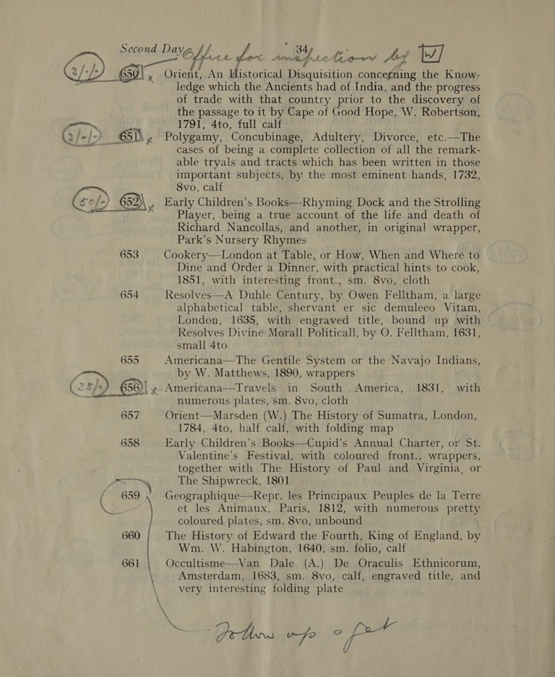  ledge which the Ancients had of India, and the progress of trade with that country prior to the discovery of the passage to it by Cape of Good Hope, W. Robertson, 1791, 4to, full calf Polygamy, Concubinage, Adultery, Divorce, etc.—The cases of being a complete collection of all the remark- able tryals and tracts which has been written in those important subjects, by the most eminent hands, 1732, 8vo, calf Early Children’s Books—Rhyming Dock and the Strolling Player, being a true account of the life and death of Richard Nancollas, and another, in original wrapper, Park’s Nursery Rhymes Cookery—London at Table, or How, When and Where to Dine and Order a Dinner, with practical hints to cook, 1851, with interesting front., sm. 8vo, cloth Resolves—A Duhle Century, by Owen Felltham, a large alphabetical table, shervant er sic demuleeo Vitam, London, 1635, with engraved title, bound up with small 4to Americana—The Gentile System or the Navajo Indians, by W. Matthews, 1890, wrappers Americana—Travels in South America, 1831, with numerous plates, sm. 8vo, cloth Orient—Marsden (W.) The History of Sumatra, London, 1784, 4to, half calf, with folding map Early Children’s Books—Cupid’s Annual Charter, or St. Valentine’s Festival, with coloured front., wrappers, together with The History of Paul and Virginia, or The Shipwreck, 1801 Geographique—-Repr. les Principaux Peuples de la Terre et les Animaux, Paris, 1812, with numerous pretty coloured plates, sm. 8vo, unbound The History of Edward the Fourth, King of England, by Wm. W. Habington, 1640, sm. folio, calf Occultisme—-Van Dale (A.) De Oraculis Ethnicorum, Amsterdam, 1683, sm. 8vo, calf, engraved title, and very interesting folding plate .. ie a GF