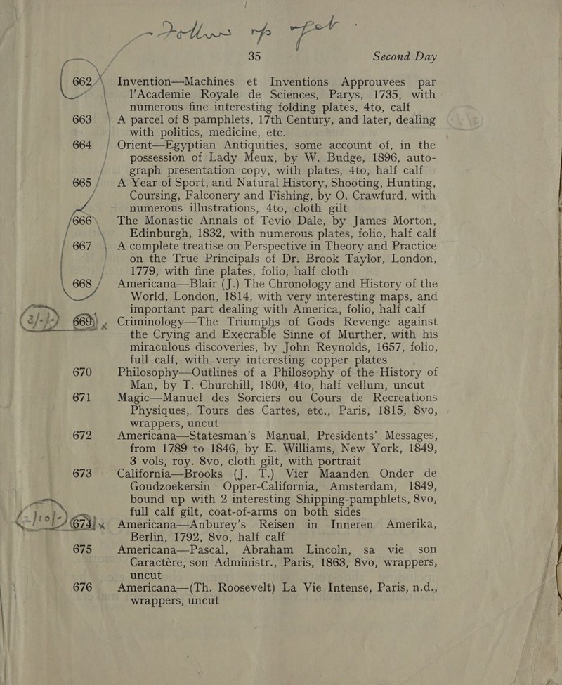 662,  {2/10 [- 67a x as. ara 675 676 = Poth rp fot 35 Second Day Invention—Machines et Inventions Approuvees par l’Academie Royale de Sciences, Parys, 1735, with numerous fine interesting folding plates, 4to, calf with politics, medicine, etc. possession of Lady Meux, by W. Budge, 1896, auto- graph presentation copy, with plates, 4to, half calf A Year of Sport, and Natural History, Shooting, Hunting, Coursing, Falconery and Fishing, by O. Crawfurd, with numerous illustrations, 4to, cloth gilt The Monastic Annals of Tevio Dale, by James Morton, Edinburgh, 1832, with numerous plates, folio, half calf A complete treatise on Perspective in Theory and Practice on the True Principals of Dr. Brook Taylor, London, 1779, with fine plates, folio, half cloth Americana—Blair (J.) The Chronology and History of the World, London, 1814, with very interesting maps, and important part dealing with America, folio, half calf Criminology—The Triumphs of Gods Revenge against the Crying and Execrable Sinne of Murther, with his miraculous discoveries, by John Reynolds, 1657, folio, full calf, with very interesting copper plates Philosophy—Outlines of a Philosophy of the History of Man, by T. Churchill, 1800, 4to, half vellum, uncut Magic—Manuel des Sorciers ou Cours de Recreations Physiques,. Tours des Cartes, etc., Paris, 1815, 8vo, wrappers, uncut Americana—Statesman’s Manual, Presidents’ Messages, from 1789 to 1846, by E. Williams, New York, 1849, 3 vols, roy. 8vo, cloth gilt, with portrait California—Brooks (J. T.) Vier Maanden Onder de Goudzoekersin Opper-California, Amsterdam, 1849, bound up with 2 interesting Shipping-pamphlets, 8vo, full calf gilt, coat-of-arms on both sides Americana—Anburey’s Reisen in Inneren Amerika, Berlin, 1792, 8vo, half calf Americana—Pascal, Abraham Lincoln, sa vie son Caractére, son Administr., Paris, 1863, 8vo, wrappers, uncut Americana—(Th. Roosevelt) La Vie Intense, Paris, n.d., wrappers, uncut  