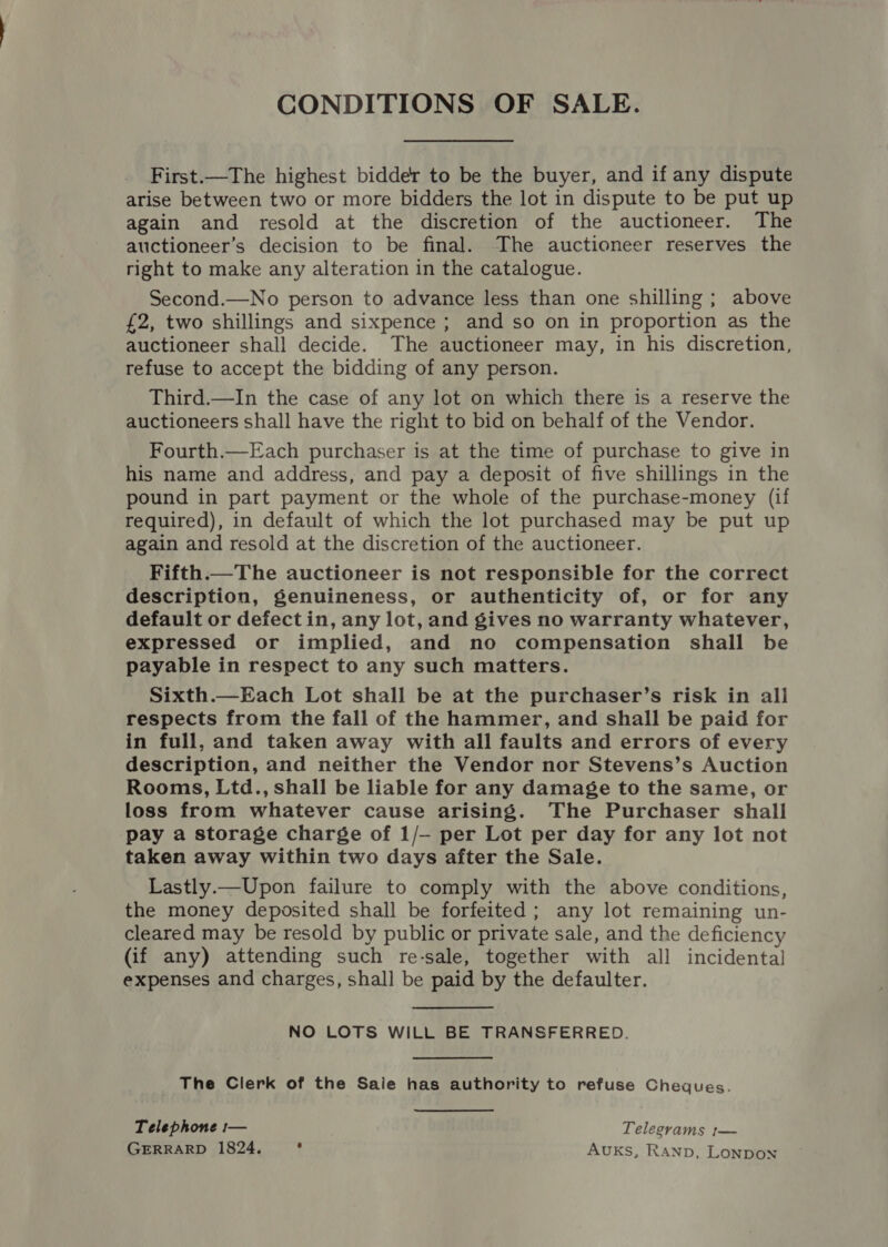 First.—The highest bidder to be the buyer, and if any dispute arise between two or more bidders the lot in dispute to be put up again and resold at the discretion of the auctioneer. The auctioneer’s decision to be final. The auctioneer reserves the right to make any alteration in the catalogue. Second.—No person to advance less than one shilling ; above £2, two shillings and sixpence ; and so on in proportion as the auctioneer shall decide. The auctioneer may, in his discretion, refuse to accept the bidding of any person. Third.—In the case of any lot on which there is a reserve the auctioneers shall have the right to bid on behalf of the Vendor. Fourth.—Each purchaser is at the time of purchase to give in his name and address, and pay a deposit of five shillings in the pound in part payment or the whole of the purchase-money (if required), in default of which the lot purchased may be put up again and resold at the discretion of the auctioneer. Fifth.—The auctioneer is not responsible for the correct description, genuineness, or authenticity of, or for any default or defect in, any lot, and gives no warranty whatever, expressed or implied, and no compensation shall be payable in respect to any such matters. Sixth.—Each Lot shall be at the purchaser’s risk in all respects from the fall of the hammer, and shall be paid for in full, and taken away with all faults and errors of every description, and neither the Vendor nor Stevens’s Auction Rooms, Ltd., shall be liable for any damage to the same, or loss from whatever cause arising. The Purchaser shall pay a storage charge of 1/—- per Lot per day for any lot not taken away within two days after the Sale. Lastly.—Upon failure to comply with the above conditions, the money deposited shall be forfeited ; any lot remaining un- cleared may be resold by public or private sale, and the deficiency (if any) attending such re-sale, together with all incidental expenses and charges, shall be paid by the defaulter. NO LOTS WILL BE TRANSFERRED. The Clerk of the Saie has authority to refuse Cheques. Telephone :— Telegvams :— GERRARD 1824. : AuKs, RAanp, Lonpon