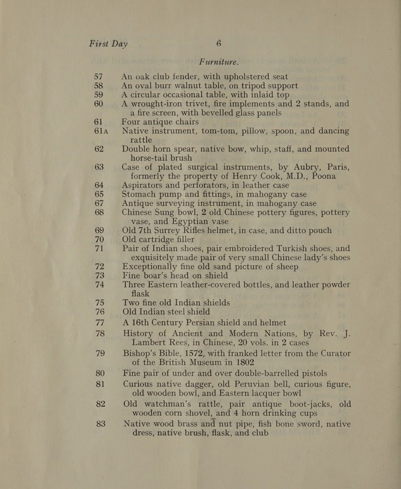 57 58 59 60 61 61A 62 63 64 65 67 68 69 70 71 72 73 74 75 76 77 78 79 80 81 82 83 Furniture. An oak club fender, with upholstered seat An oval burr walnut table, on tripod support A circular occasional table, with inlaid top A wrought-iron trivet, fire implements and 2 stands, and a fire screen, with bevelled glass panels Four antique chairs Native instrument, tom-tom, pillow, spoon, and dancing rattle Double horn spear, native bow, whip, staff, and mounted horse-tail brush Case of plated surgical instruments, by Aubry, Paris, formerly the property of Henry Cook, M.D., Poona Aspirators and perforators, in leather case Stomach pump and fittings, in mahogany case Antique surveying instrument, in mahogany case Chinese Sung bowl, 2 old Chinese pottery figures, pottery vase, and Egyptian vase Old 7th Surrey Rifles helmet, in case, and ditto pouch Old cartridge filler Pair of Indian shoes, pair embroidered Turkish shoes, and exquisitely made pair of very small Chinese lady’s shoes Exceptionally fine old sand picture of sheep Fine boar’s head on shield Three Eastern leather-covered bottles, and leather powder flask Two fine old Indian shields Old Indian steel shield A 16th Century Persian shield and helmet History of Ancient and Modern Nations, by Rev. J. Lambert Rees, in Chinese, 20 vols. in 2 cases Bishop’s Bible, 1572, with franked letter from the Curator of the British Museum in 1802 Fine pair of under and over double-barrelled pistols Curious native dagger, old Peruvian bell, curious figure, old wooden bowl, and Eastern lacquer bowl Old watchman’s rattle, pair antique boot-jacks, old wooden corn shovel, and 4 horn drinking cups Native wood brass and nut pipe, fish bone sword, native dress, native brush, flask, and club