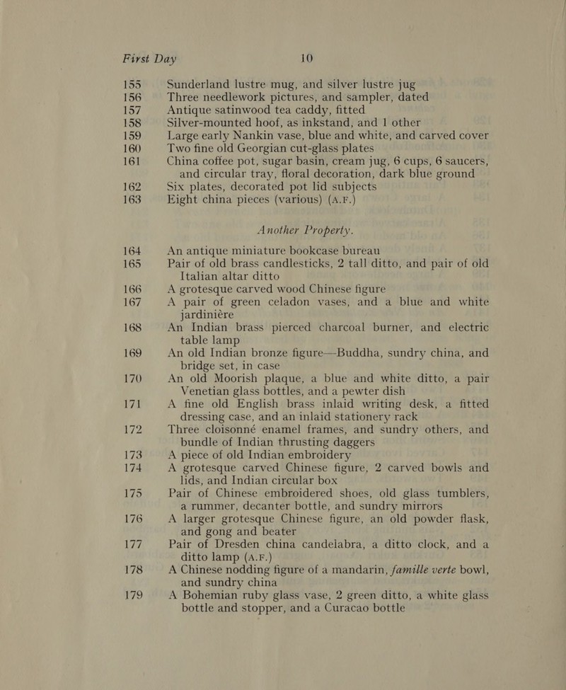 155 156 157 158 159 160 161 162 163 Sunderland lustre mug, and silver lustre jug Three needlework pictures, and sampler, dated Antique satinwood tea caddy, fitted Silver-mounted hoof, as inkstand, and | other Large early Nankin vase, blue and white, and carved cover Two fine old Georgian cut-glass plates China coffee pot, sugar basin, cream jug, 6 cups, 6 saucers, and circular tray, floral decoration, dark blue ground Six plates, decorated pot lid subjects Eight china pieces (various) (A.F.) Another Property. An antique miniature bookcase bureau Pair of old brass candlesticks, 2 tall ditto, and pair of old Italian altar ditto A grotesque carved wood Chinese figure A pair of green celadon vases, and a blue and white jardiniére An Indian brass pierced charcoal burner, and electric table lamp An old Indian bronze figure—Buddha, sundry china, and bridge set, in case An old Moorish plaque, a blue and white ditto, a pair Venetian glass bottles, and a pewter dish A fine old English brass inlaid writing desk, a fitted dressing case, and an inlaid stationery rack Three cloisonné enamel frames, and sundry others, and bundle of Indian thrusting daggers A piece of old Indian embroidery A grotesque carved Chinese figure, 2 carved bowls and lids, and Indian circular box Pair of Chinese embroidered shoes, old glass tumblers, a rummer, decanter bottle, and sundry mirrors A larger grotesque Chinese figure, an old powder flask, and gong and beater Pair of Dresden china candelabra, a ditto clock, and a ditto lamp (A.F.) A Chinese nodding figure of a mandarin, famille verte bowl, and sundry china A Bohemian ruby glass vase, 2 green ditto, a white glass bottle and stopper, and a Curacao bottle