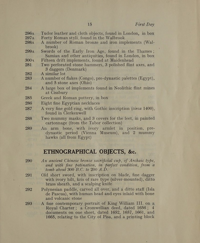 296A 297A 298A 299A 3004 281 282 283 284 285 286 287 288 289 290 291 292 293 15 First Day Tudor leather and cloth objects, found in London, in box Forty Roman styl, found in the Walbrook A number of Roman bronze and iron implements (Wal- brook) Swords of the Early Iron Age, found in the Thames ; Samian and other antiquities, found in London, in box Fifteen drift implements, found at Maidenhead Two perforated stone hammers, 3 polished flint axes, and 3 daggers (Denmark) A similar lot A number of flakes (Congo), pre-dynastic palettes (Egypt), and 5 stone axes (Ohio) A large box of implements found in Neolithic flint mines at Cissbury Greek and Roman pottery, in box Fight fine Egyptian necklaces A very fine gold ring, with Gothic inscription (circa 1400), found in Clerkenwell Two mummy masks, and 3 covers for the feet, in painted cartonnage (from the Tabor collection) An arm bone, with ivory armlet in _ position, pre- dynastic period (Vienna Museum), and 2 mummy hawks (all from Egypt) ETHNOGRAPHICAL OBJECTS, &amp;c. An ancient Chinese bronze sacrificial cup, of Archatc type, and with fine patination, in perfect condition, from a tomb about 300 B.C. to 200 A.D. Old short sword, with inscription on blade, fine dagger with ivory hilt, kris of rare type (silver-mounted), ditto brass sheath, and a scalping knife Polynesian paddle, carved all over, and a ditto staff (Isla de Pascua), with human head and eyes inlaid with bone and volcanic stone A fine contemporary portrait of King William III. on a Royal Charter; a Cromwellian deed, dated 1656; 4 documents on one sheet, dated 1652, 1657, 1661, and 1665, relating to the City of Pisa, and a printing block