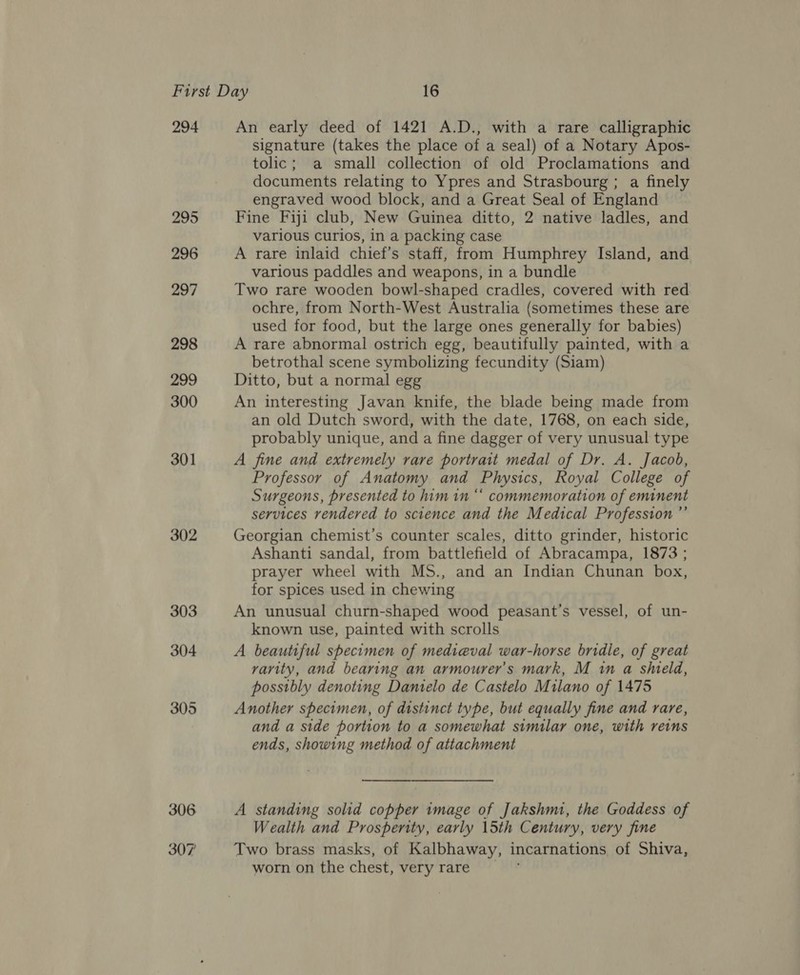294 295 296 297 298 299 300 301 302 An early deed of 1421 A.D., with a rare calligraphic signature (takes the place of a seal) of a Notary Apos- tolic; a small collection of old Proclamations and documents relating to Ypres and Strasbourg; a finely engraved wood block, and a Great Seal of England Fine Fiji club, New Guinea ditto, 2 native ladles, and various curios, in a packing case A rare inlaid chief’s staff, from Humphrey Island, and various paddles and weapons, in a bundle Two rare wooden bowl-shaped cradles, covered with red ochre, from North-West Australia (sometimes these are used for food, but the large ones generally for babies) A rare abnormal ostrich egg, beautifully painted, with a betrothal scene symbolizing fecundity (Siam) Ditto, but a normal egg An interesting Javan knife, the blade being made from an old Dutch sword, with the date, 1768, on each side, probably unique, and a fine dagger of very unusual type A fine and extremely rare portrait medal of Dr. A. Jacob, Professor of Anatomy and Physics, Royal College of Surgeons, presented to him in “ commemoration of eminent services rendered to science and the Medical Profession ”’ Georgian chemist’s counter scales, ditto grinder, historic Ashanti sandal, from battlefield of Abracampa, 1873 ; prayer wheel with MS., and an Indian Chunan box, for spices used in chewing An unusual churn-shaped wood peasant’s vessel, of un- known use, painted with scrolls A beautiful specimen of medieval war-horse bridle, of great varity, and bearing an armourer’s mark, M in a shield, possibly denoting Danielo de Castelo Milano of 1475 Another specimen, of distinct type, but equally fine and rare, and a side portion to a somewhat similar one, with reins ends, showing method of attachment A standing solid copper image of Jakshmi, the Goddess of Wealth and Prosperity, early 15th Century, very fine Two brass masks, of Kalbhaway, incarnations of Shiva, worn on the chest, very rare _