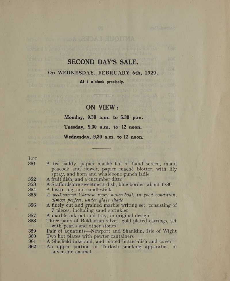 lias 351 352 353 354 355 356 357 358 359 360 361 362 SECOND DAY’S SALE. On WEDNESDAY, FEBRUARY 6th, 1929, At 1 o’clock precisely. ON VIEW: Monday, 9.30 a.m. to 5.30 p.m. Tuesday, 9.30 a.m. to 12 noon. Wednesday, 9.30 a.m. to 12 noon. A tea caddy, papier maché fan or hand screen, inlaid peacock and flower, papier maché blotter, with lily spray, and horn and whalebone punch ladle A fruit dish, and a cucumber ditto A Staffordshire sweetmeat dish, blue border, about 1780 A lustre jug, and candlestick A well-carved Chinese ivory house-boat, in good condition, almost perfect, under glass shade A finely cut and grained marble writing set, consisting of 7 pieces, including sand sprinkler A marble ink-pot and tray, in original design Three pairs of Bokharian silver, gold-plated earrings, set with pearls and other stones Pair of aquatints—Newport and Shanklin, Isle of Wight Two hot plates with pewter cantainers A Sheffield inkstand, and plated butter-dish and cover An upper portion of Turkish smoking apparatus, in silver and enamel