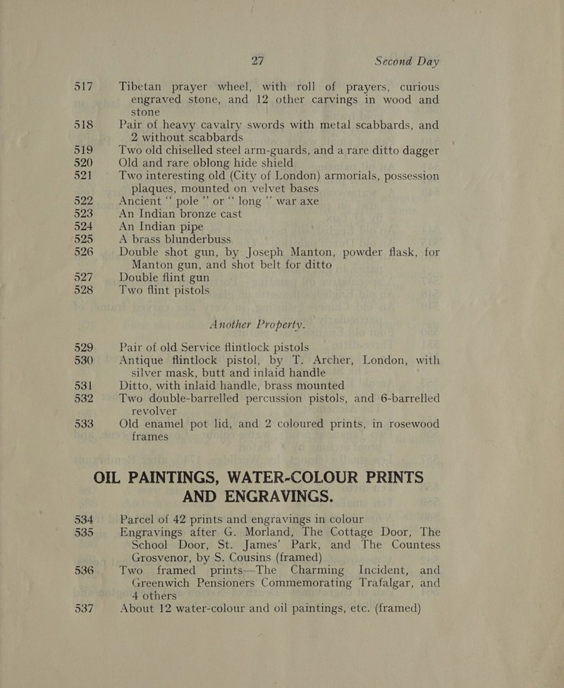 517 Tibetan prayer wheel, with roll of prayers, curious engraved stone, and 12 other carvings in wood and stone | 518 Pair of heavy cavalry swords with metal scabbards, and 2 without scabbards 519 Two old chiselled steel arm-guards, and a rare ditto dagger 520 Old and rare oblong hide shield 521 Two interesting old (City of London) armorials, possession plaques, mounted on velvet bases 522 Ancient “ pole ”’ or “ long ’’ war axe 523 An Indian bronze cast 524 An Indian pipe 525 A brass blunderbuss 526 Double shot gun, by Joseph Manton, powder flask, for Manton gun, and shot belt for ditto 527 Double flint gun 528 Two flint pistols Another Property. 529 Pair of old Service flintlock pistols 530 Antique flintlock pistol, by T. Archer, London, with silver mask, butt and inlaid handle 531 Ditto, with inlaid handle, brass mounted 532 Two double-barrelled percussion pistols, and 6-barrelled revolver ck Old enamel pot lid, and 2 coloured prints, in rosewood frames OIL PAINTINGS, WATER-COLOUR PRINTS AND ENGRAVINGS. 534 Parcel of 42 prints and engravings in colour 535 Engravings after G. Morland, The Cottage Door, The School Door, St. James’ Park, and The Countess Grosvenor, by S. Cousins (framed) 536 Two framed prints—The Charming Incident, and Greenwich Pensioners Commemorating Trafalgar, and 4 others 537 About 12 water-colour and oil paintings, etc. (framed)
