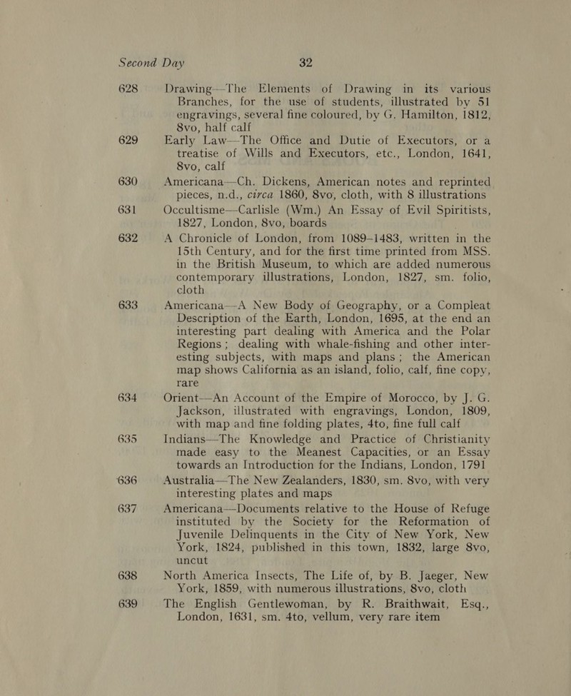 628 629 630 631 632 633 638 639 Drawing—-The Elements of Drawing in its various Branches, for the use of students, illustrated by 51 engravings, several fine coloured, by G. Hamilton, 1812, 8vo, half calf Early Law—The Office and Dutie of Executors, or a treatise of Wills and Executors, etc., London, 1641, 8vo, calf Americana—Ch. Dickens, American notes and reprinted pieces, n.d., ctvca 1860, 8vo, cloth, with 8 illustrations Occultisme—Carlisle (Wm.) An Essay of Evil ae 1827, London, 8vo, boards A Chronicle of London, from 1089-1483, written in the 15th Century, and for the first time printed from MSS. in the British Museum, to which are added numerous contemporary illustrations, London, 1827, sm. folio, cloth Americana—-A New Body of Geography, or a Compleat Description of the Earth, London, 1695, at the end an interesting part dealing with America and the Polar Regions ; dealing with whale-fishing and other inter- esting subjects, with maps and plans; the American map shows California as an island, folio, calf, fine copy, rare Orient—-An Account of the Empire of Morocco, by J. G. Jackson, illustrated with engravings, London, 1809, with map and fine folding plates, 4to, fine full calf Indians—The Knowledge and Practice of Christianity made easy to the Meanest Capacities, or an Essay towards an Introduction for the Indians, London, 1791 Australia—The New Zealanders, 1830, sm. 8vo, with very interesting plates and maps Americana—Documents relative to the House of Refuge instituted by the Society for the Reformation of Juvenile Delinquents in the City of New York, New York, 1824, published in this town, 1832, large 8vo, uncut North America Insects, The Life of, by B. Jaeger, New York, 1859, with numerous illustrations, 8vo, cloth The English Gentlewoman, by R. Braithwait, Esq., London, 1631, sm. 4to, vellum, very rare item