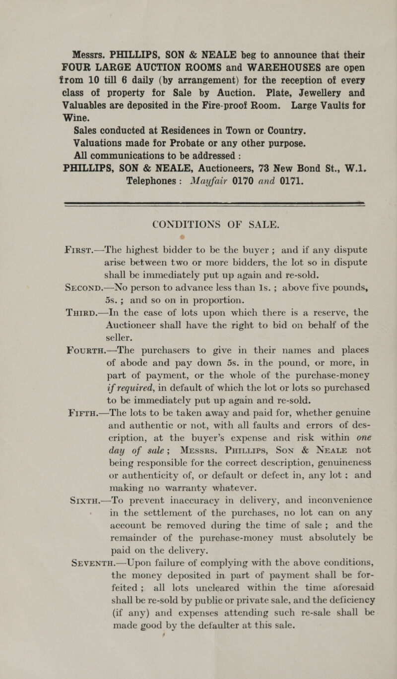 Messrs. PHILLIPS, SON &amp; NEALE beg to announce that their FOUR LARGE AUCTION ROOMS and WAREHOUSES are open from 10 till 6 daily (by arrangement) for the reception of every class of property for Sale by Auction. Plate, Jewellery and Valuables are deposited in the Fire-proof Room. Large Vaults for Wine. Sales conducted at Residences in Town or Country. Valuations made for Probate or any other purpose. All communications to be addressed : PHILLIPS, SON &amp; NEALE, Auctioneers, 73 New Bond St., W.1. Telephones: Mayfair 0170 and 0171.  CONDITIONS OF SALE. at First.—The highest bidder to be the buyer; and if any dispute arise between two or more bidders, the lot so in dispute shall be immediately put up again and re-sold. SECOND.—No person to advance less than Is. ; above five pounds, 5s.; and so on in proportion. Tuirp.—In the case of lots upon which there is a reserve, the Auctioneer shall have the right to bid on behalf of the seller. FourtH.—The purchasers to give in their names and _ places of abode and pay down 5s. in the pound, or more, in part of payment, or the whole of the purchase-money if required, in default of which the lot or lots so purchased to be immediately put up again and re-sold. Firru.—The lots to be taken away and paid for, whether genuine and authentic or not, with all faults and errors of des- cription, at the buyer’s expense and risk within one day of sale; Messrs. Puiturps, Son &amp; NEALE not being responsible for the correct description, genuineness or authenticity of, or default or defect in, any lot ; and making no warranty whatever. SixtH.—To prevent inaccuracy in delivery, and inconvenience in the settlement of the purchases, no lot can on any account be removed during the time of sale; and the remainder of the purechase-money must absolutely be paid on the delivery. SEVENTH.—Upon failure of complying with the above conditions, the money deposited in part of payment shall be for- feited ; all lots uncleared within the time aforesaid shall be re-sold by public or private sale, and the deficiency (if any) and expenses attending such re-sale shall be. made good by the defaulter at this sale.