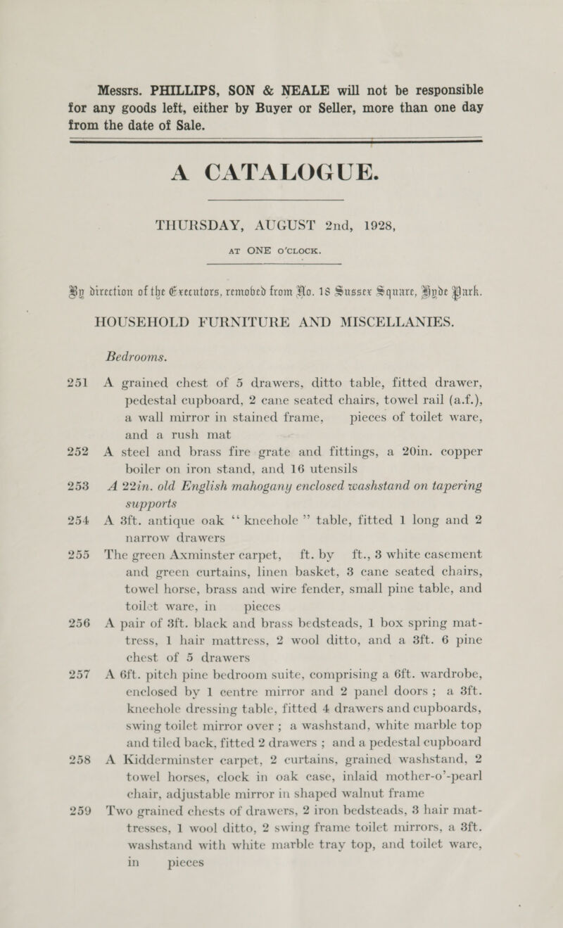 Messrs. PHILLIPS, SON &amp; NEALE will not be responsible for any goods left, either by Buyer or Seller, more than one day from the date of Sale. rae ar eran ea one nN SS So eens senemnnrtnene aes gunner eet Se A CATALOGUE. THURSDAY, AUGUST 2nd, 1928, AT ONE O’CLOCK. By direction of the Executors, remobed from No. 18 Sussex Square, Hyde Park. HOUSEHOLD FURNITURE AND MISCELLANIES. Bedrooms. 251 &lt;A grained chest of 5 drawers, ditto table, fitted drawer, pedestal cupboard, 2 cane seated chairs, towel rail (a.f.), a wall mirror in stained frame, pieces of toilet ware, and a rush mat 252 A steel and brass fire grate and fittings, a 20in. copper boiler on iron stand, and 16 utensils 253 A 22in. old English mahogany enclosed washstand on tapering supports 254 &lt;A 8ft. antique oak ‘‘ kneehole ” table, fitted 1 long and 2 narrow drawers 255 The green Axminster carpet, ft. by ft., 3 white casement and green curtains, linen basket, 3 cane seated chairs, towel horse, brass and wire fender, small pine table, and toilet ware, in pieces 256 A pair of 3ft. black and brass bedsteads, 1 box spring mat- tress, 1 hair mattress, 2 wool ditto, and a 3ft. 6 pine chest of 5 drawers 257 A 6ft. pitch pine bedroom suite, comprising a 6ft. wardrobe, enclosed by 1 centre mirror and 2 panel doors; a 3ft. kneehole dressing table, fitted 4 drawers and cupboards, swing toilet mirror over ; a washstand, white marble top and tiled back, fitted 2 drawers ; and a pedestal cupboard 258 A Kidderminster carpet, 2 curtains, grained washstand, 2 towel horses, clock in oak case, inlaid mother-o’-pearl chair, adjustable mirror in shaped walnut frame 259 Two grained chests of drawers, 2 iron bedsteads, 3 hair mat- tresses, 1 wool ditto, 2 swing frame toilet mirrors, a 3ft. washstand with white marble tray top, and toilet ware, in pieces