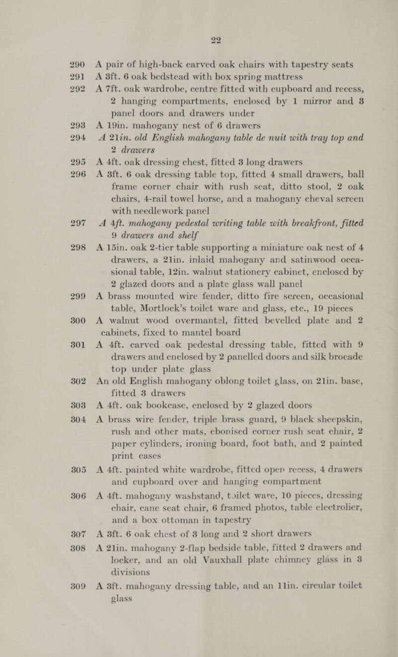 297 298 299 300 301 302 303 304, 305 306 307 308 309 22 A pair of high-back carved oak chairs with tapestry seats A 3ft. 6 oak bedstead with box spring mattress A 7ft. oak wardrobe, centre fitted with cupboard and recess, 2 hanging compartments, enclosed by 1 mirror and 38 panel doors and drawers under A 19in. mahogany nest of 6 drawers A 21in. old English mahogany table de nuit with tray top and 2 drawers A 4ft. oak dressing chest, fitted 3 long drawers A 3ft. 6 oak dressing table top, fitted 4 small drawers, ball frame corner chair with rush seat, ditto stool, 2 oak chairs, 4-rail towel horse, and a mahogany cheval screen with needlework panel A Aft. mahogany pedestal writing table with breakfront, fitted 9 drawers and shelf A 15in. oak 2-tier table supporting a miniature oak nest of 4 drawers, a 2lin. inlaid mahogany and satinwood occa- sional table, 12in. walnut stationery cabinet, enclosed by 2 glazed doors and a plate glass wall panel A brass mounted wire fender, ditto fire screen, occasional table, Mortlock’s toilet ware and glass, ete., 19 pieces A walnut wood overmantel, fitted bevelled plate and 2 cabinets, fixed to mantel board A 4ft. carved oak pedestal dressing table, fitted with 9 drawers and enclosed by 2 panelled doors and silk brocade top under plate glass An old English mahogany oblong toilet glass, on 21in. base, fitted 3 drawers A 4ft. oak bookcase, enclosed by 2 glazed doors A brass wire fender, triple brass guard, 9 black sheepskin, rush and other mats, ebonised corner rush seat chair, 2 paper cylinders, ironing board, foot bath, and 2 painted print cases A 4ft. painted white wardrobe, fitted open recess, 4 drawers and cupboard over and hanging compartment A 4ft. mahogany washstand, toilet ware, 10 pieces, dressing chair, cane seat chair, 6 framed photos, table electrolier, and a box ottoman in tapestry A 3ft. 6 oak chest of 3 long and 2 short drawers A 2lin. mahogany 2-flap bedside table, fitted 2 drawers and locker, and an old Vauxhall plate chimney glass in 3 divisions A 3ft. mahogany dressing table, and an 1lin. circular toilet glass