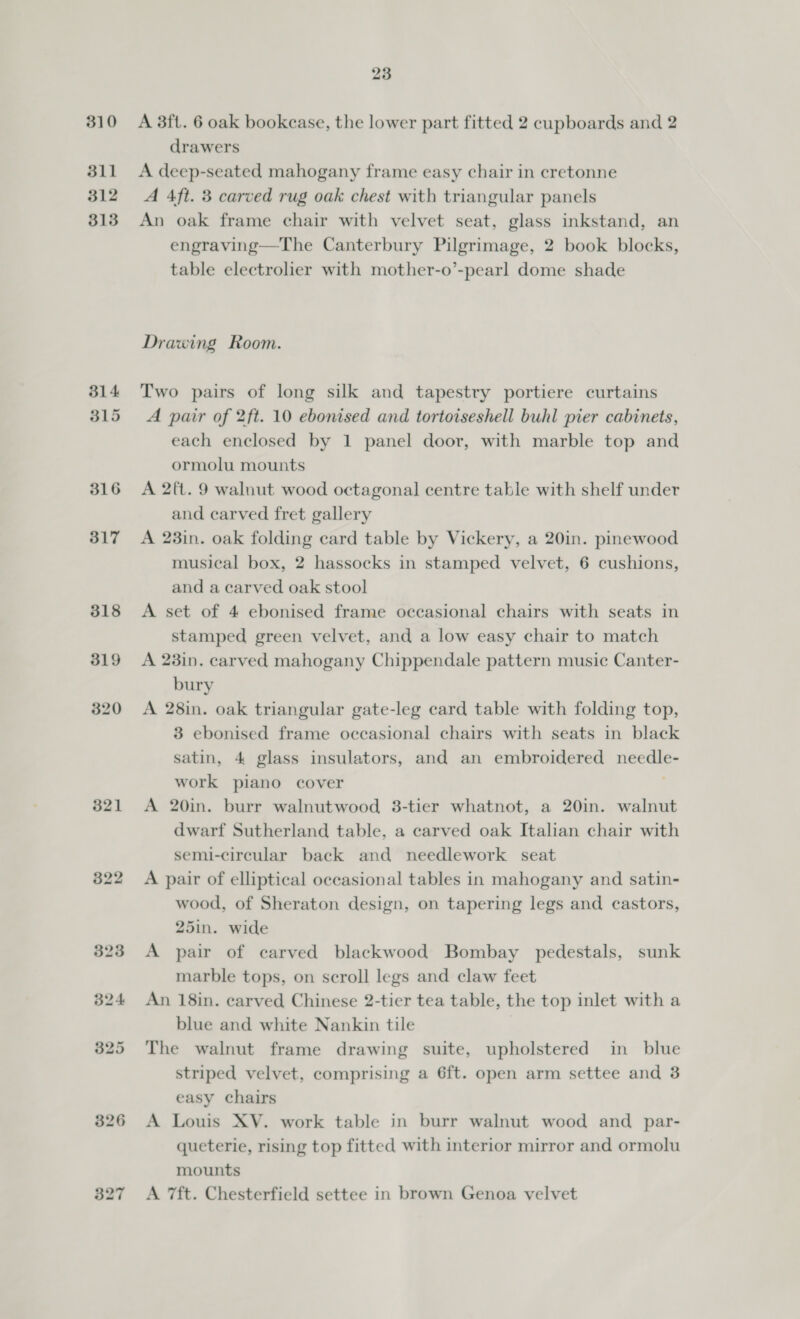 310 311 312 313 314 315 316 317 321 322 23 A 3ft. 6 oak bookcase, the lower part fitted 2 cupboards and 2 drawers A deep-seated mahogany frame easy chair in cretonne A 4ft. 3 carved rug oak chest with triangular panels An oak frame chair with velvet seat, glass inkstand, an engraving—The Canterbury Pilgrimage, 2 book blocks, table electrolier with mother-o’-pearl dome shade Drawing Room. Two pairs of long silk and tapestry portiere curtains A pair of 2ft. 10 ebonised and tortoiseshell buhl pier cabinets, each enclosed by 1 panel door, with marble top and ormolu mounts A 2ft. 9 walnut wood octagonal centre table with shelf under and carved fret gallery A 23in. oak folding card table by Vickery, a 20in. pinewood musical box, 2 hassocks in stamped velvet, 6 cushions, and a carved oak stool A set of 4 ebonised frame occasional chairs with seats in stamped green velvet, and a low easy chair to match A 23in. carved mahogany Chippendale pattern music Canter- bury A 28in. oak triangular gate-leg card table with folding top, 3 ebonised frame occasional chairs with seats in black satin, 4 glass insulators, and an embroidered needle- work piano cover : A 20in. burr walnutwood 3-tier whatnot, a 20in. walnut dwarf Sutherland table, a carved oak Italian chair with semi-circular back and needlework seat A pair of elliptical occasional tables in mahogany and satin- wood, of Sheraton design, on tapering legs and castors, 25in. wide A pair of carved blackwood Bombay pedestals, sunk marble tops, on scroll legs and claw feet An 18in. carved Chinese 2-tier tea table, the top inlet with a blue and white Nankin tile The walnut frame drawing suite, upholstered in blue striped velvet, comprising a 6ft. open arm settee and 3 easy chairs A Louis XV. work table in burr walnut wood and par- queterie, rising top fitted with interior mirror and ormolu mounts A 7ft. Chesterfield settee in brown Genoa velvet