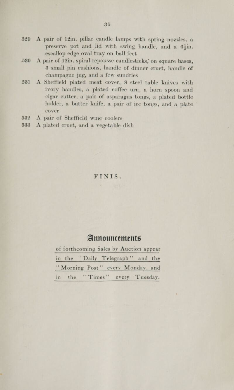 329 531 35 A pair of 12in. pillar candle lamps with spring nozzles, a preserve pot and lid with swing handle, and a 64in. escallop edge oval tray on ball feet A pair of 12in. spiral repousse candlesticks; on square bases, 3 small pin cushions, handle of dinner cruet, handle of champagne jug, and a few sundries A Sheffield plated meat cover, 8 steel table knives with ivory handles, a plated coffee urn, a horn spoon and cigar cutter, a pair of asparagus tongs, a plated bottle holder, a butter knife, a pair of ice tongs, and a plate cover A pair of Sheffield wine coolers A plated cruet, and a vegetable dish FINIS. Announcements of forthcoming Sales by Auction appear in the ‘Daily Telegraph’’ and the ‘“Morning Post’’ every Monday, and in the ‘'Times’’ every ‘Tuesday.