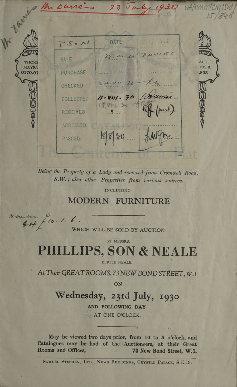   e | ; * eC nT HIREEIESAnnRE aannnnaEnnmnanann ‘\ So vl DATE, | ae | SAl 2g sna Pes! eS ; *PHON ) SALE bee wweeme ® | MAYEFA| | = PURCHASE o. oOUER) oc Ma ee CHECKED ee Ae ee hy 1 Cv P Ease lee | = bs i COLLECTED \M-WML&lt; ZS Lie ACA.. Z a 4 tS Vip. Sw oot FED } &lt;=    | Being the Property of a Lady and removed from Cromwell Road, S.W.; also other Properties from various sources. INCLUDING MODERN FURNITURE ono 7y ae so WHICH WILL BE SOLD BY AUCTION BY MESSRS, PHILLIPS, SON &amp; NEALE BERTIE NEALE, At Their GREAT ROOMS, 73 NEW BOND STREET, W.1 ON Wednesday, 23rd July, 1930 AND FOLLOWING DAY -. AT ONE O'CLOCK. EC Caren mene May be viewed two days prior, from 10 to 5 o’clock, and Catalogues may be had of the Auctioneers, at their Great Rooms und Offices, 73 New Bond Street, W.1.