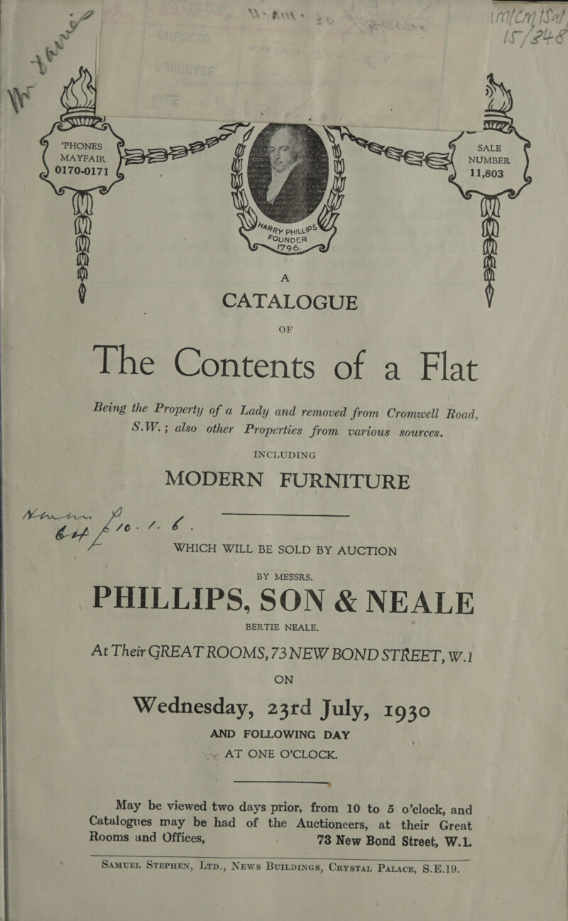       *PHONES SALE MAYFAIR. NUMBER 0170-0171 . 2 11,803 \oe AR, PHILLIPS FOUNDER 1796.   A y : CATALOGUE OF The Contents of a Flat Being the Property of a Lady and removed from Cromwell Road S.W.; also other Properties from various sources. 2 INCLUDING MODERN FURNITURE  . Mtn tn. va Lp FO Alte oy 5 WHICH WILL BE SOLD BY AUCTION BY MESSRS, PHILLIPS, SON &amp; NEALE BERTIE NEALE, At Their GREAT ROOMS, 73 NEW BOND STREET, W.1 ON Wednesday, 23rd July, 1930 AND FOLLOWING DAY &lt;« AT ONE O’CLOCK. a, May be viewed two days prior, from 10 to 3 o’clock, and Catalogues may be had of the Auctioneers, at their Great Rooms und Offices, 73 New Bond Street, W.1. 