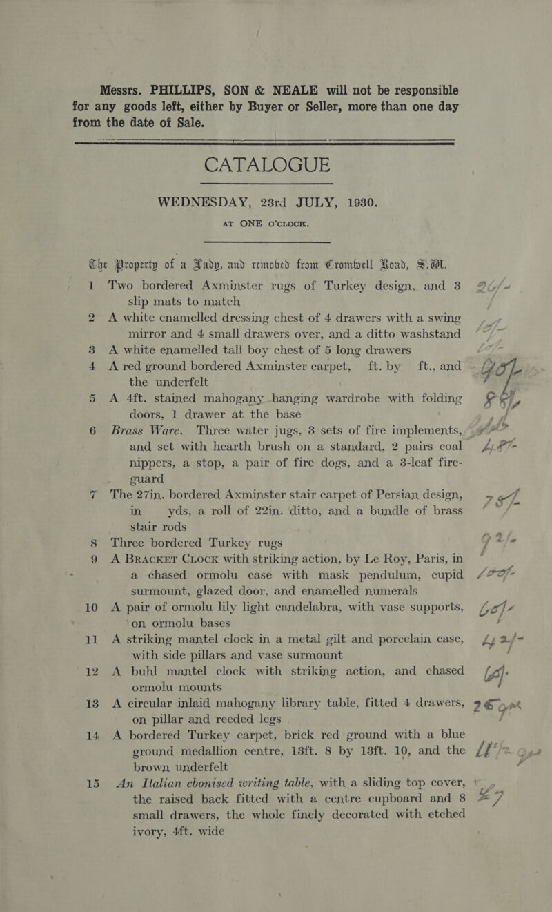 Messrs. PHILLIPS, SON &amp; NEALE will not be responsible    CATALOGUE WEDNESDAY, 23rd JULY, 1930. AT ONE O’CLOCE. 1 bho or Two bordered Axminster rugs of Turkey design, and 3 slip mats to match A white enamelled dressing chest of 4 drawers with a swing mirror and 4 small drawers over, and a ditto washstand A white enamelled tall boy chest of 5 long drawers the underfelt A 4ft. stained mahogany hanging wardrobe with folding doors, 1 drawer at the base Brass Ware. Three water jugs, 3 sets of fire implements, nippers, a stop, a pair of fire dogs, and a 3-leaf fire- guard The 27in. bordered Axminster stair carpet of Persian design, in, yds, a roll of 22in. ditto, and a bundle of brass stair rods Three bordered Turkey rugs A Bracket Crock with striking action, by Le Roy, Paris, in a chased ormolu case with mask pendulum, cupid surmount, glazed door, and enamelled numerals A pair of ormolu lily light candelabra, with vase supports, ‘on ormolu bases A striking mantel clock in a metal gilt and porcelain case, with side pillars and vase surmount A buhl mantel clock with striking action, and chased ormolu mounts A circular inlaid mahogany library table, fitted 4 drawers, on pillar and reeded legs A bordered Turkey carpet, brick red ground with a blue ground medallion centre, 13ft. 8 by 13ft. 10, and the brown, underfelt An Italian ebonised writing table, with a sliding top cover, the raised back fitted with a centre cupboard and 8 small drawers, the whole finely decorated with etched ivory, 4ft. wide