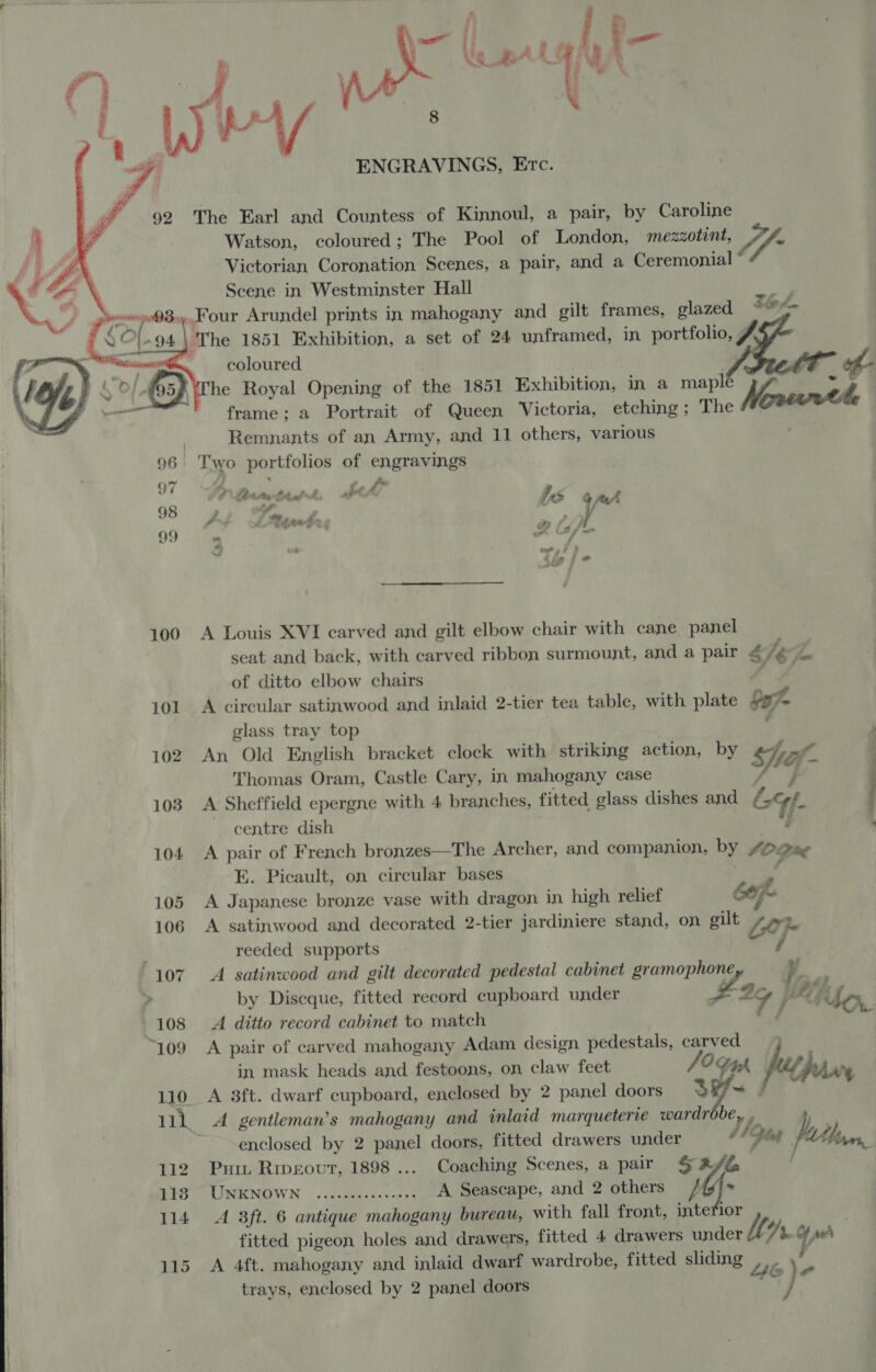       92 seers QB. | SO (-94 | 101 102 1038 104 105 106 108 “109 110 112 1138 114 115  ENGRAVINGS, Etc. The Earl and Countess of Kinnoul, a pair, by Caroline Watson, coloured; The Pool of London, mezzotint, ‘Victorian Coronation Scenes, a pair, and a Ceremonial ° Scene in Westminster Hall a Four Arundel prints in mahogany and gilt frames, glazed ee w~    coloured frame; a Portrait of Queen Victoria, etching; The Remnants of an Army, and 11 others, various Two portfolios of hiengranings A Louis XVI carved and gilt elbow chair with cane panel seat and back, with carved ribbon surmount, and a pair &amp;/¢ of ditto elbow chairs F A circular satinwood and inlaid 2-tier tea table, with plate bay glass tray top . An Old English bracket clock with striking action, by Se Of ra fet Thomas Oram, Castle Cary, in mahogany case . A Sheffield epergne with 4 branches, fitted glass dishes and Lyf. . centre dish é A pair of French bronzes—The Archer, and companion, by £O% Piieg E. Picault, on circular bases A Japanese bronze vase with dragon in high relief Cop. A satinwood and decorated 2-tier jardiniere stand, on gilt Lo} te reeded supports A satinwood and gilt decorated pedestal cabinet ae (a by Discque, fitted record cupboard under 77 F ; hbo, A ditto record cabinet to match A pair of carved mahogany Adam design pedestals, carved - in mask heads and festoons, on claw feet fi coe my he A 3ft. dwarf cupboard, enclosed by 2 panel doors ie A gentleman’s mahogany and inlaid marqueterie ae a ,. enclosed by 2 panel doors, fitted drawers under af Pies Pathos Put Rmeovt, 1898 ... Coaching Scenes, a pair 1G . USENOWN. | ».ce@atinss 308 A Seascape, and 2 others - A 3ft. 6 antique mahogany bureau, with fall front, intefior fitted pigeon holes and drawers, fitted 4 drawers under Me Y bof eh A 4ft. mahogany and inlaid dwarf wardrobe, fitted sliding Lil i trays, enclosed by 2 panel doors j
