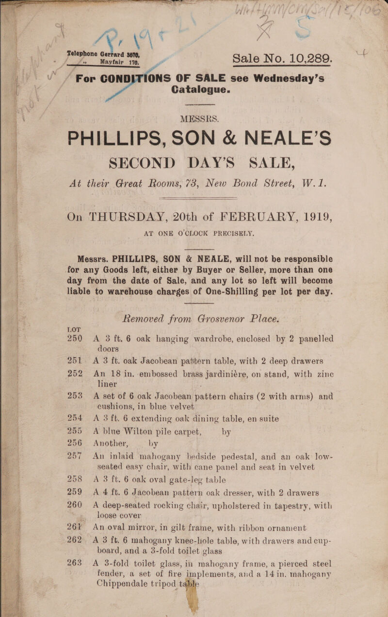     7 wth coe a : Sale No. 10,289. For COND IONS OF SALE see Wednesday’s Catalogue. MESSRS. PHILLIPS, SON &amp; NEALE’ S SECOND DAY’S SALE, At their Great Rooms, 738, New Bond Street, W. 1.   On THURSDAY, 20th of FEBRUARY, 1919, AT ONE O'CLOCK PRECISELY,  Messrs. PHILLIPS, SON &amp; NEALE, will not be responsible day from the date of Sale, and any lot so left will become liable to warehouse charges of One-Shilling per lot per day.  Removed from Grosvenor Place. 250 &lt;A 3ft.6 oak hanging wardrobe, enclosed by 2 panelled doors 251 &lt;A 3 ft. oak Jacobean pattern table, with 2 deep drawers 252 An 18 in. embossed brass jardiniére, on stand, with zine liner 253 A set of 6 oak Jacobean ee chairs (2 with arms) and cushions, in blue velvet 204 A 3 ft. 6 extending oak dining table, en suite 255 &lt;A blue Wilton pile carpet, by 256 Another, by 257 An inlaid mahogany bedside pedestal, and an oak low- seated easy chair, with cane panel and seat in velvet 258 A 3 ft. 6 oak oval gate-leg table 259 A 4 ft. 6 Jacobean pattern oak dresser, with 2 drawers 260 A deep-seated rocking chair, upholstered in tapestry, with ~ 2, loose cover , 26% An oval mirror, in gilt frame, with ribbon ornament 262. A 3 ft, 6 mahogany knee-hole table, with drawers and cup- board, and a 3-fold toilet glass 263 A 3-fold toilet glass, in mahogany frame, a pierced steel fender, a set of fire Bey ements, aud a 14 in. mahogany Chippendale tripod tal 