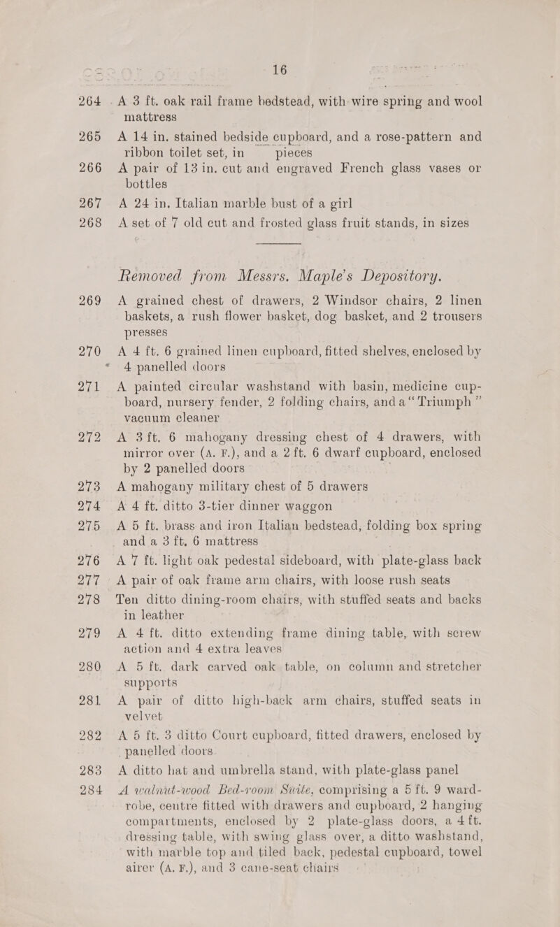 269 270 *, 16 mattress A 14 in. stained bedside cupboard, and a rose-pattern and ribbon toilet set, in pieces A pair of 13 in. cut and engraved French glass vases or bottles A 24 in, Italian marble bust of a girl A set of 7 old cut and frosted glass fruit stands, in sizes  Removed from Messrs. Maples Depository. A grained chest of drawers, 2 Windsor chairs, 2 linen baskets, a rush flower basket, dog basket, and 2 trousers presses A 4 ft. 6 grained linen cupboard, fitted shelves, enclosed by 4 panelled doors A painted circular washstand with basin, medicine cup- board, nursery fender, 2 folding chairs, anda“ Triumph ” vacuum cleaner A 3 ft. 6 mahogany dressing chest of 4 drawers, with mirror over (A. F.), and a 2 ft. 6 dwarf cupboard, enclosed by 2 panelled doors A mahogany military chest of 5 drawers A 4 ft. ditto 3-tier dinner waggon A 5 ft. brass and iron Italian bedstead, folding box spring and a 3 ft, 6 mattress A 7 ft. light oak pedestal sideboard, with plate-glass back A pair of oak frame arm chairs, with loose rush seats Ten ditto dining-room chairs, with stuffed seats and backs in leather A 4 ft. ditto extending frame dining table, with screw action and 4 extra leaves A 5 ft. dark carved oak table, on column and stretcher supports A pair of ditto high-back arm chairs, stuffed seats in velvet A 5 ft. 3 ditto Court cupboard, fitted drawers, enclosed by panelled doors A ditto hat and umbrella stand, with plate-glass panel A waliut-wood Bed-voom Suite, comprising a 5 ft. 9 ward- robe, centre fitted with drawers and cupboard, 2 hanging compartments, enclosed by 2 plate-glass doors, a 4 ft. dressing table, with swing glass over, a ditto washstand, with marble top and tiled back, pedestal Mee towel