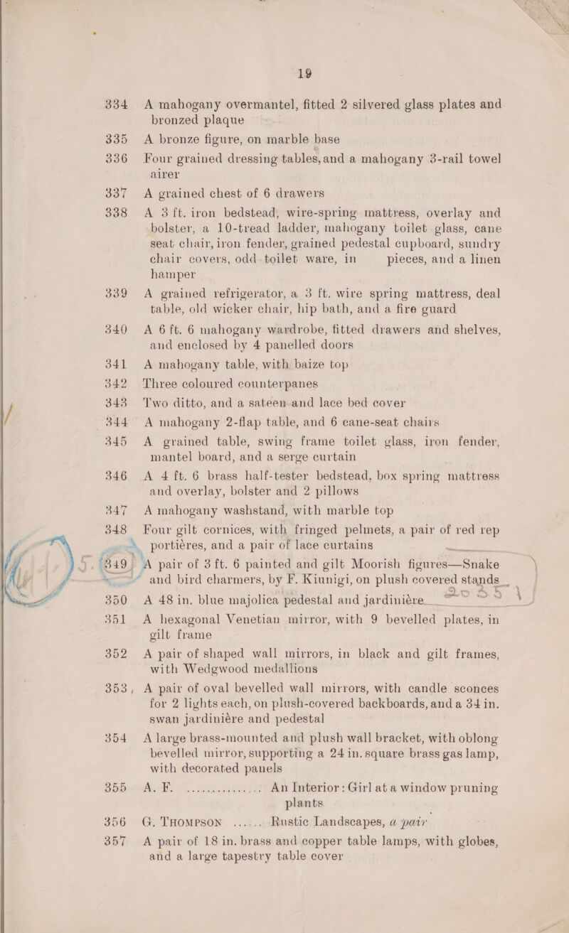  334 335 336 337 338 A mahogany overmantel, fitted 2 silvered glass plates and bronzed plaque A bronze figure, on marble base Four grained dressing tables,and a mahogany 3-rail towel airer A grained chest of 6 drawers A 3 ft. iron bedstead, wire-spring mattress, overlay and bolster, a 10-tread ladder, mahogany toilet glass, cane seat chair, iron fender, grained pedestal cupboard, sundry chair covers, odd. toilet ware, in pieces, and a linen hamper | A grained refrigerator, a 3 ft. wire spring mattress, deal table, old wicker chair, hip bath, and a fire guard A 6 ft. 6 mahogany wardrobe, fitted drawers and shelves, and enclosed by 4 panelled doors A mahogany table, with baize top Three coloured counterpanes Two ditto, and a sateen and lace bed cover A grained table, swing frame toilet glass, iron fender, mantel board, and a serge curtain and overlay, bolster and 2 pillows A mahogany washstand, with marble top Four gilt cornices, with fringed pelmets, a pair of red rep B19 354 356 357 5 ee | Aut S35 A 48 in. blue majolica pedestal and jardiniére_ A hexagonal Venetian mirror, with 9 aes ek pinta in gilt frame A pair of shaped wall mirrors, in black and gilt frames, with Wedgwood medallions A pair of oval bevelled wall mirrors, with candle sconces for 2 lights each, on plush-covered backboards, and a 34 in. swan jardiniére and pedestal A large brass-mounted and plush wall bracket, with oblong bevelled mirror, supporting a 24 in. square brass gas lamp, with decorated panels PSPS E...8%. Neos ae _,. An Interior: Girl at a window pruning plants G. THomMeson ...... Rustic Landscapes, a pair A pair of 18 in. brass and copper table lamps, with globes, and a large tapestry table cover