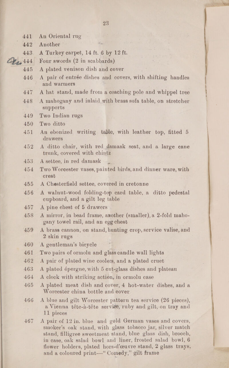 441 445 447 448 449 450 451 452 453 454 455 457 458 459 460 461 462 463 464 465 466 467 23 An Oriental rug Another | ' A Turkey carpet, 14 ft. 6 by 12 ft. Four swords (2 in scabbards) A plated venison dish and cover A pair of entrée dishes and covers, with shifting handles and warmers A hat stand, made from a coaching pole and whippel tree A mahogany and inlaid with brass sofa table, on stretcher supports Two Indian rugs Two ditto An ebonized writing table, with leather top, fitted 5 drawers A ditto chair, with red damask seat, and a large eane trunk, covered with chintz A settee, in red damask Two Worcester vases, painted birds, and dinner ware, with crest . A Chesterfield settee, covered in cretonne A walnut-wood folding-tep card table, a ditto pedestal cupboard, and a gilt leg table A pine chest of 5 drawers A mirror, in bead frame, another (smaller), a 2-fold maho- gany towel rail, and an egg chest A brass cannon, on stand, hunting crop, service valise, and 2 skin rugs A gentleman’s bicycle Two pairs of ormolu and glass candle wall lights A pair of plated wine coolers, and a plated cruet A plated épergne, with 5 eut-glass dishes and plateau A clock with striking action, in ormolu case A plated meat dish and cover, 4 hot-water dishes, and a Worcester china bottle and cover A blue and gilt Worcester pattern tea service (26 pieces), a Vienna téte-a-téte service, ruby and gilt, on tray and 11 pieces A pair of 12 in. blue and gold German vases and covers, smoker’s oak stand, with glass tobacco jar, silver match stand, filligree sweetmeat stand, blue glass dish, brooch, flower holders, plated hors-d’ceuvre stand, 2 glass trays, and a coloured print—‘ Comedy,” gilt frame 