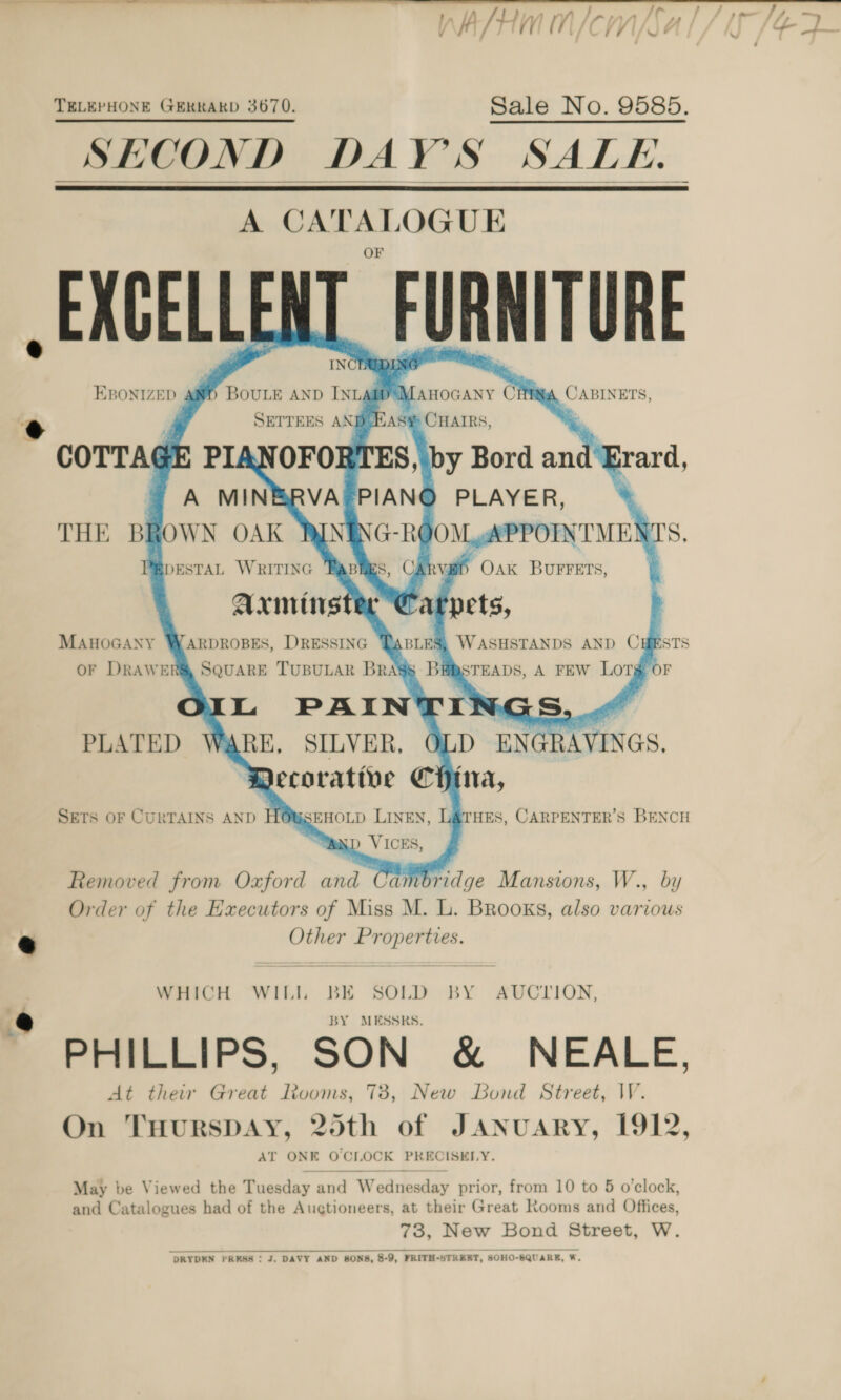 Af / ath Chy *    A nae. “- UE -EXCELLEN FURNITURE EBONIZED 4 ) Manocany Cit \ CABINETS, HAS CHAIRS, OFORTES, by Bord and Erard,        BOULE AND INLA® SETTEES ANI   COTTAGE PI ~ A MIN PLAYER, THE BROWN OAK RINING-R( JOM APPOINTMENS S, BpESTAL WRITING fs, CArva#i) Oak Burrets, ;          tpets, | WASHSTANDS AND CHESTS SRSTEADS, A FEW LOT OF L PAINTI rs WARE, SILVER, D ENGR AVINGS. Decorative China, SETS OF CURTAINS AND H@WSEHOLD LINEN, “Nand VICES,       MAHOGANY OF DRAWEI   ARDROBES, DRESSING SQUARE TUBULAR BRASS PLATED ‘HES, CARPENTER’S BENCH Removed from Oxford and Cambridge Mansions, W., by Order of the Executors of Miss M. L. Brooks, also various Other Pr seit WHICH WILI BK SOLD BY AUCTION, BY MESSRS. PHILLIPS, SON &amp; NEALE, At their Great looms, 738, New Bond Street, VV. On THURSDAY, 20th of JANUARY, 1912, AT ONE ene LOCK PRECISELY. May be Viewed the Tuesday and WwW ednie sday prior, from 10 to 5 o'clock, and Catalogues had of the Auctioneers, at their Great Rooms and Offices, 73, New Bond Street, W.  DRYDEN PRESS : J. DAVY AND SONS, 8-9, FRITH-STRERT, SOHO-8QUARE, W.