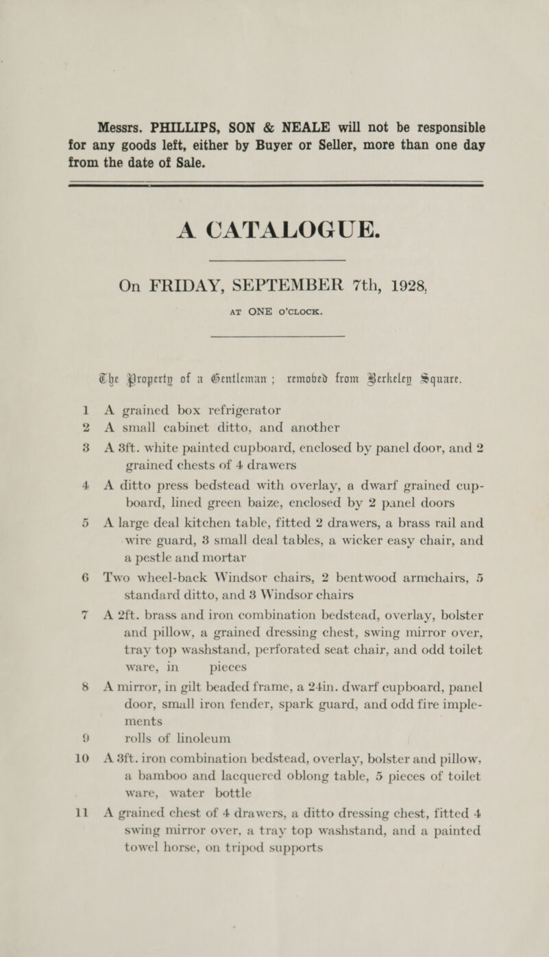 Messrs. PHILLIPS, SON &amp; NEALE will not be responsible for any goods left, either by Buyer or Seller, more than one day from the date of Sale.  A CATALOGUE. On FRIDAY, SEPTEMBER 7th, 1928, AT ONE O’CLOCK. Che Property of x Gentleman ; removed from Berkeley Square. 1 A grained box refrigerator A smail cabinet ditto, and another 3 &lt;A 3ft. white painted cupboard, enclosed by panel door, and 2 grained chests of 4 drawers 4 &lt;A ditto press bedstead with overlay, a dwarf grained cup- board, lined green baize, enclosed by 2 panel doors 5 A large deal kitchen table, fitted 2 drawers, a brass rail and wire guard, 3 small deal tables, a wicker easy chair, and a pestle and mortar 6 Two wheel-back Windsor chairs, 2 bentwood armchairs, 5 standard ditto, and 3 Windsor chairs A 2ft. brass and iron combination bedstead, overlay, bolster and pillow, a grained dressing chest, swing mirror over, tray top washstand, perforated seat chair, and odd toilet ware, in pieces ~I 8 Amirror, in gilt beaded frame, a 24in. dwarf cupboard, panel door, small iron fender, spark guard, and odd fire imple- ments i) rolls of Lnoleum 10 A 38ft.iron combination bedstead, overlay, bolster and pillow, a bamboo and lacquered oblong table, 5 pieces of toilet ware, water bottle 11 A grained chest of 4 drawers, a ditto dressing chest, fitted 4 swing mirror over, a tray top washstand, and a painted towel horse, on tripod supports