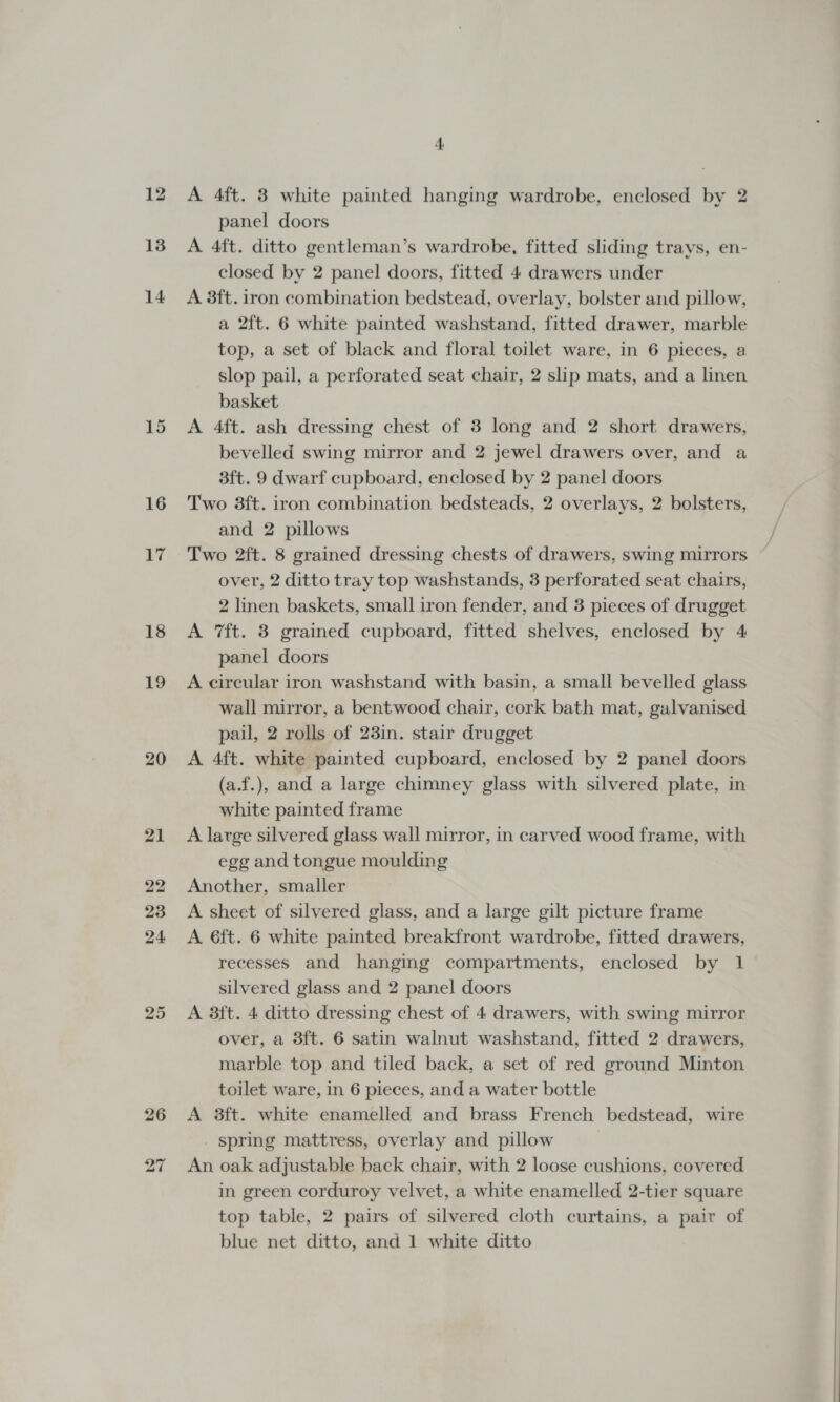 13 14 15 16 jf 18 19 20 25 26 panel doors A 4ft. ditto gentleman’s wardrobe, fitted sliding trays, en- closed by 2 panel doors, fitted 4 drawers under A 8ft. iron combination bedstead, overlay, bolster and pillow, a 2ft. 6 white painted washstand, fitted drawer, marble top, a set of black and floral toilet ware, in 6 pieces, a slop pail, a perforated seat chair, 2 slip mats, and a linen basket A 4ft. ash dressing chest of 3 long and 2 short drawers, bevelled swing mirror and 2 jewel drawers over, and a 3ft. 9 dwarf cupboard, enclosed by 2 panel doors Two 3ft. iron combination bedsteads, 2 overlays, 2 bolsters, and 2 pillows Two 2ft. 8 grained dressing chests of drawers, swing mirrors over, 2 ditto tray top washstands, 3 perforated seat chairs, 2 linen baskets, small iron fender, and 3 pieces of drugget A 7ft. 3 grained cupboard, fitted shelves, enclosed by 4 panel doors A circular iron washstand with basin, a small bevelled glass wall mirror, a bentwood chair, cork bath mat, galvanised pail, 2 rolls of 23in. stair drugget A 4ft. white painted cupboard, enclosed by 2 panel doors (a.f.), and a large chimney glass with silvered plate, in white painted frame A large silvered glass wall mirror, in carved wood frame, with egg and tongue moulding Another, smaller A sheet of silvered glass, and a large gilt picture frame A 6ft. 6 white painted breakfront wardrobe, fitted drawers, recesses and hanging compartments, enclosed by 1 silvered glass and 2 panel doors A 3ft. 4 ditto dressing chest of 4 drawers, with swing mirror over, a 3ft. 6 satin walnut washstand, fitted 2 drawers, marble top and tiled back, a set of red ground Minton toilet ware, in 6 pieces, and a water bottle A 38ft. white enamelled and brass French bedstead, wire spring mattress, overlay and pillow An oak adjustable back chair, with 2 loose cushions, covered in green corduroy velvet, a white enamelled 2-tier square top table, 2 pairs of silvered cloth curtains, a pair of blue net ditto, and 1 white ditto