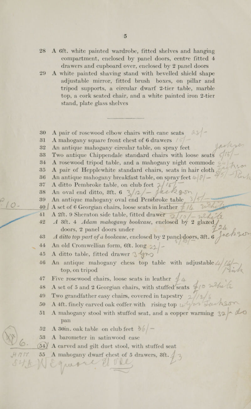 a ——- — | 5 28 &lt;A 6ft. white painted wardrobe, fitted shelves and hanging compartment, enclosed by panel doors, centre fitted 4 drawers and cupboard over, enclosed by 2 panel doors 29 &lt;A white painted shaving stand with bevelled shield shape adjustable mirror, fitted brush boxes, on pillar and tripod supports, a circular dwarf 2-tier table, marble top, a cork seated chair, and a white painted iron 2-tier stand, plate glass shelves 30 A pair of rosewood elbow chairs with cane seats 31 A mahogany square front chest of 6 drawers 32 An antique mahogany circular table, on spray feet ye r 33 Two antique Chippendale standard chairs with loose seatS g/ 15, 34 A rosewood tripod table, and a mahogany night commode La If, 35 &lt;A pair of Hepplewhite standard chairs, seats in hair oun a 36 An antique mahogany breakfast table, on v SPRAY feet 4/P/— 77 37 A ditto Pembroke table, on club feet 2 ? a ae 38 An oval end ditto, 3ft. 6 %/72 Jam GALe#2 Sr pM 39 An antique mahogany oval end a ae table, 3/77 40 A set of 6 Georgian chairs, loose seats in leather = , a&gt; 41 &lt;A 2ft. 9 Sheraton side table, fitted drawer~ 5 uy, er 9 BY Sy LG 42 A 3ft. 4 Adam mahogany bookcase, enclosed by 2 » glazed doors, 2 panel doors under 43 A ditto top part of u bookcase, enclosed . 2 panel doors, 3ft. 6 44 An old Cromwellian form, 6ft. long 2» 45 &lt;A ditto table, fitted drawer % ding | ' 46 An antique mahogany chess top table with adjustable 4/ /4/- j foobar top, on tripod 5 / tute 47 Five rosewood chairs, loose seats in leather 4 4 ) sags 7 . . ; ~/ ‘ 2 /, ¢ ’ 48 &lt;A set of 5 and 2 Georgian chairs, with stuffed’seats @/O ““'™ &lt;« a 49 ‘Two grandfather easy chairs, covered in tapestry 50 A 4ft. finely carved oak coffer with rising top |)-) Jue RESO 51 A mahogany stool with stuffed seat, and a copper warming %2 i pan | 52 A 30in. oak table on club feet 2(/ — 53 A barometer in satinwood case y I F , ant ¢ ~&lt;A / a. e  