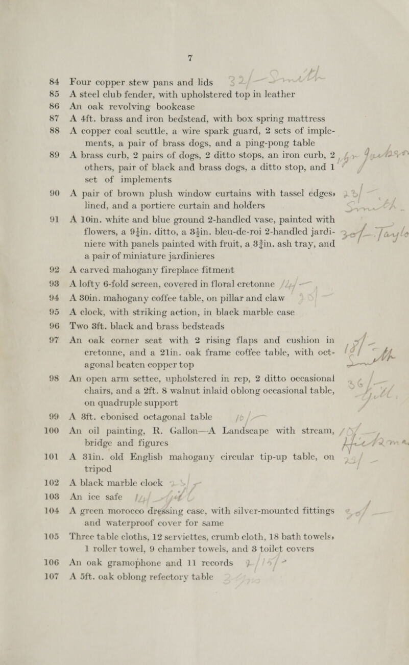 84 85 86 87 88 89 90 91 98 106 107 7 Four copper stew pans and lids’ ¢ « : A steel club fender, with upholstered top in leather An oak revolving bookcase A 4ft. brass and iron bedstead, with box spring mattress A copper coal scuttle, a wire spark guard, 2 sets of imple- ments, a pair of brass dogs, and a ping-pong table A brass curb, 2 pairs of dogs, 2 ditto stops, an iron curb, 2 set of implements A pair of brown plush window curtains with tassel edges; lined, and a portiere curtain and holders A 10in. white and blue ground 2-handled vase, painted with flowers, a 9}in. ditto, a 34in. bleu-de-roi 2-handled jardi- niere with panels painted with fruit, a 33in. ash tray, and a pair of miniature jardinieres A carved mahogany fireplace fitment A lofty 6-fold sereen, covered in floral cretonne ///, ~ A 30in. mahogany coffee table, on pillar and claw A clock, with striking action, in black marble case Two 8ft. black and brass bedsteads An oak corner seat with 2 rising flaps and cushion in cretonne, and a 2lin. oak frame coffee table, with oct- agonal beaten copper top An open arm settee, upholstered in rep, 2 ditto occasional chairs, and a 2ft. 8 walnut inlaid oblong occasional table, on quadruple support A 3ft. ebonised octagonal table /t An oil painting, R. Gallon—-A Landscape with stream, bridge and figures A 8lin. old English mahogany cireular tip-up table, on tripod A black marble clock . An ice safe /y, pol A green morocco dressing case, with silver-mounted fittings and waterproof cover for same Three table cloths, 12 serviettes, crumb cloth, 18 bath towels, 1 roller towel, 9 chamber towels, and 38 toilet covers An oak gramophone and li records 3} //%/ ~ A 5ft. oak oblong refectory table av re nth . - ~ “ A - ts xo f/—- / ard o¢ &amp; 2 , J Ny