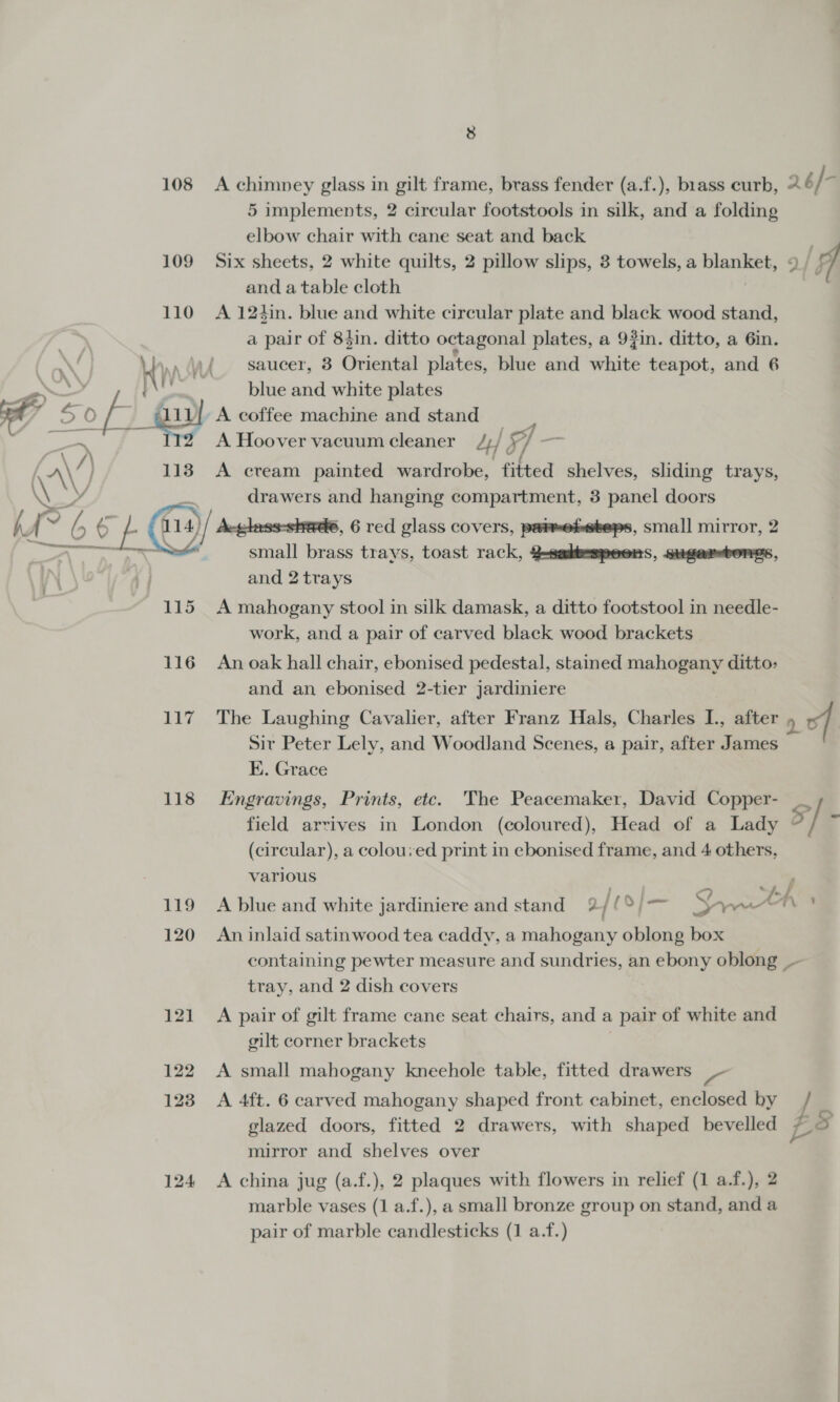 108 &lt;A chimney glass in gilt frame, brass fender (a.f.), brass curb, 6/ 7 5 implements, 2 circular footstools in silk, and a folding elbow chair with cane seat and back 109 Six sheets, 2 white quilts, 2 pillow slips, 3 towels, a names j olf and a table cloth 110 A 124in. blue and white circular plate and black wood stand, a pair of 83in. ditto octagonal plates, a 9fin. ditto, a 6in. nd saucer, 3 Oriental plates, blue and white teapot, and 6 | blue and white plates A: 7%) a ; 111] A coffee machine and stand ——- eee A Hoover vacuum cleaner Z;/ 7, — AV) 113 A cream painted wardrobe, fitted shelves, sliding trays, \ drawers and hanging compartment, 3 panel doors ' ‘a 66 6 E @), Aevless-shede, 6 red glass covers, parwehebeps, small mirror, 2 small brass trays, toast rack, 2-sedkbespeers, sugarsbores, and 2 trays 7 115 A mahogany stool in silk damask, a ditto footstool in needle- work, and a pair of carved black wood brackets 116 Anoak hall chair, ebonised pedestal, stained mahogany ditto&gt; and an ebonised 2-tier jardiniere 117 The Laughing Cavalier, after Franz Hals, Charles I., after 9 of | Sir Peter Lely, and Woodland Scenes, a pair, after James EK. Grace 118 Engravings, Prints, etc. The Peacemaker, David Copper- __ field arrives in London (coloured), Head of a Lady 5 / . (circular), a colouyed print in ebonised frame, and 4 others, various oo 119 A blue and white jardiniere and stand = 2/ [¢o}— eee se 120 An inlaid satinwood tea caddy, a mahogany oblong box containing pewter measure and sundries, an ebony oblong tray, and 2 dish covers 121 A pair of gilt frame cane seat chairs, and a | pair of white and gilt corner brackets 122 A small mahogany kneehole table, fitted drawers _- 1238 A 4ft. 6 carved mahogany shaped front cabinet, enclosed by glazed doors, fitted 2 drawers, with shaped bevelled L 5 mirror and shelves over 124 &lt;A china jug (a.f.), 2 plaques with flowers in relief (1 a.f.), 2 marble vases (1 a.f.), a small bronze group on stand, and a pair of marble candlesticks (1 a.f.)