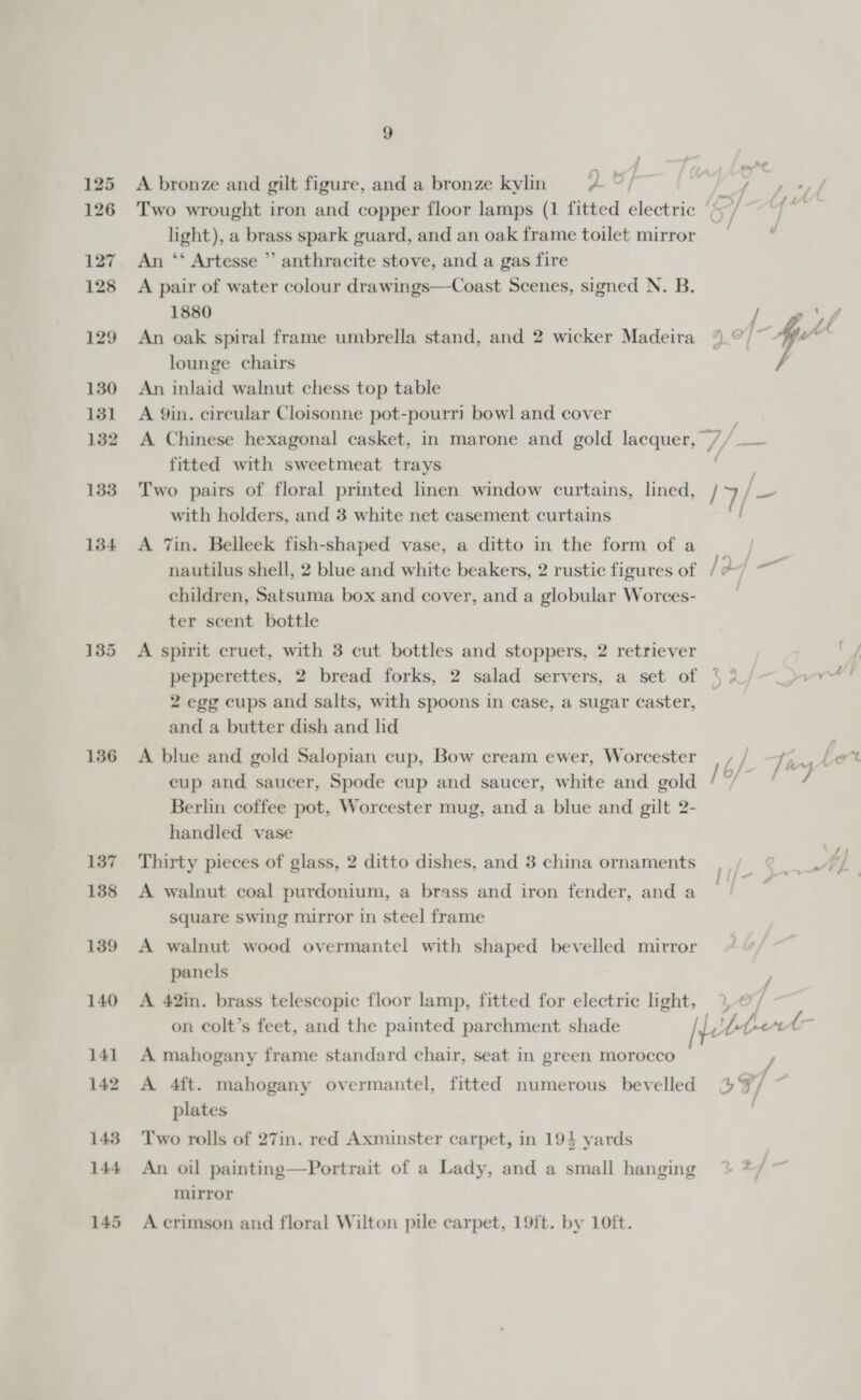 136 137 138 139 140 141 142 143 144 145 9 : ; ey | A bronze and gilt figure, and a bronze kylin 2 An ‘‘ Artesse ”’ anthracite stove, and a gas fire 1880 lounge chairs An inlaid walnut chess top table A Yin. circular Cloisonne pot-pourri bowl and cover fitted with sweetmeat trays Two pairs of floral printed linen window curtains, lined, with holders, and 3 white net casement curtains A 7in. Belleek fish-shaped vase, a ditto in the form of a / /7/- f ' children, Satsuma box and cover, and a globular Worces- ter scent bottle A spirit cruet, with 3 cut bottles and stoppers, 2 retriever 2 egg cups and salts, with spoons in case, a sugar caster, and a butter dish and lid A blue and gold Salopian cup, Bow cream ewer, Worcester cup and saucer, Spode cup and saucer, white and gold Berlin cotfee pot, Worcester mug, and a blue and gilt 2- handled vase Thirty pieces of glass, 2 ditto dishes, and 3 china ornaments A walnut coal purdonium, a brass and iron fender, and a square swing mirror in steel frame A walnut wood overmantel with shaped bevelled mirror panels A 42in. brass telescopic floor lamp, fitted for electric light, on colt’s feet, and the painted parchment shade A mahogany frame standard chair, seat in green morocco A 4ft. mahogany overmantel, fitted numerous bevelled plates Two rolls of 27in. red Axminster carpet, in 194 yards An oil painting—Portrait of a Lady, and a small hanging mirror A crimson and floral Wilton pile carpet, 19ft. by 10ft. j a A / Ti ww . 16/19 / 3 49/