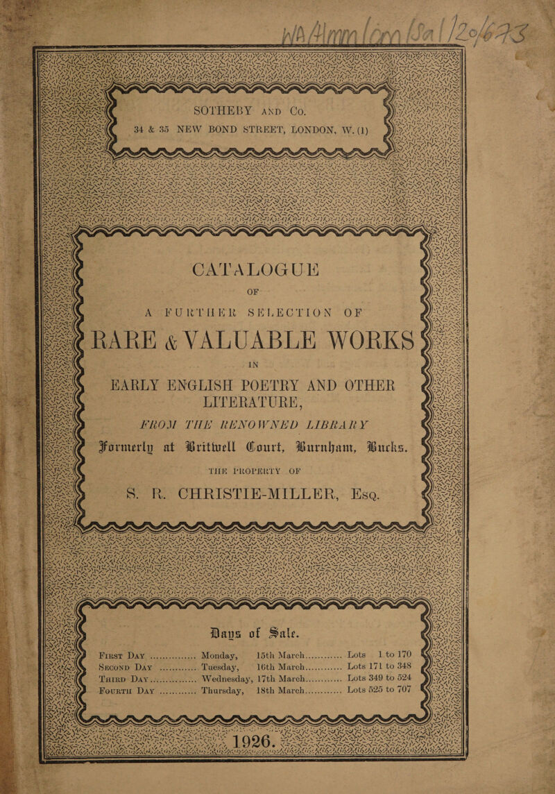                            | BASED UE i N PWAVID AAA AD pV ANA) \ZF &gt; ; SASAY pied a / SA. 7% fan OAs ZS 7 Y iC ‘ ~y) LOZ    AK,  SO PHTEB Y* Ap: ‘Co: 34 &amp; 35 NEW BOND STREET, LONDON, W. (1)    &gt; WEN x LA   AAD CATALOGU OF A FURTHER SELECTION OF PRARE &amp; VALUABLE WORKS IN HARLY ENGLISH POETRY AND OTHER LITERATURE, TRON TH RENO WNED LIBRARY Formerly at Brittell Court, Burnham, Burks.   ey eA Ze. f \ RY iA an      NV Nn      Z AA I  X We  XN pS f att =    7 +.    mA wy     en               65 EASA    THE CHRISTIE-MILLER, Esa. PROPERTY OF  ee ae                 S : = 7 ‘7 \ 4 Pe . AN ~/ ~ 1 ese NZ ey StS ON x 3 I~ NSN 7X2 VF ¢ xXAAy NA Le RAI REA LSENE A AGA AAO ARAL A ZANLZAI KKAI AG — te‘) arte ety ad et en a La) Ped fe) eee ed ee he Ae ee = ASIEN NEN CAEN STO al ALS i Dis MANS ARS SIS AAAs SY PLIERS ee Rap ONSST ON 22 Bs = ray /  Daves of Sale. First Day. ............... Monday, 15th: March.........:...; 4uots « 1.to 170 SECOND DAW. aii lco.s cree Luesday, 16th March............ Lots 171 to 348 Turrp Day............... Wednesday, 17th March............ Lots 349 to 524 Fourtu Day ............ Thursday, 18th March............ Lots 525 to 707           x &gt; tee —_ - Ne mL NO INS \ aes AD a N73 2\e &gt; * y LORCA LIRAAVIREN US ASG UANAACINAAC RA CLAGAT 