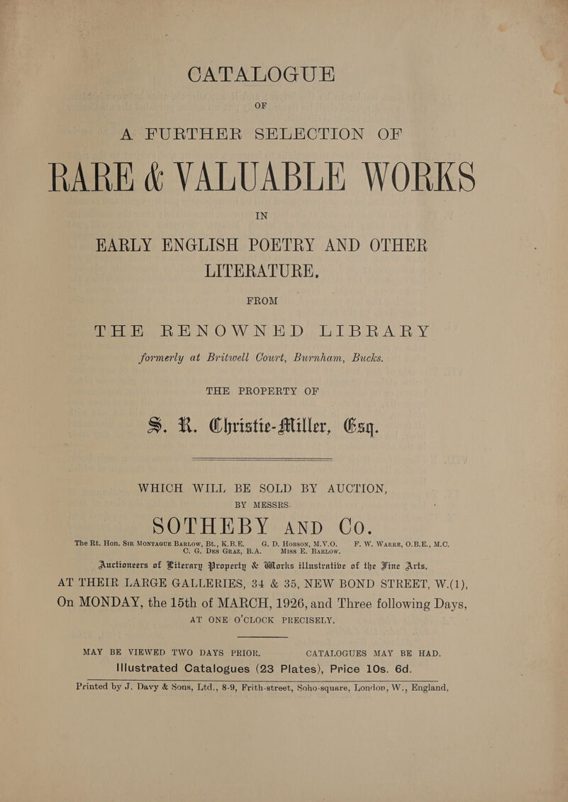 CATALOGU E&amp; OF A FURTHER SELECTION OF RARE &amp; VALUABLE WORKS IN EARLY ENGLISH POETRY AND OTHER LITERATURE, FROM ieee bk NOW NED, DTBRARY formerly at Britwell Court, Burnham, Bucks. THE PROPERTY OF S. R. Christie-Miller, Esq.  WHICH WILL BE SOLD BY AUCTION, BY MESSRS. SOTHEBY anp Co. The Rt. Hon. Sir Monracur Bartow, Bt., K.B.E. G. D. Hopson, M.V.O. F. W. Warez, O.B.E., M.O. C. G. Drs Graz, B.A. Miss E. Barnow, Auctioneers of Literary Property &amp; Works illustratite of the Fine Arts, AT THEIR LARGE GALLERIES, 34 &amp; 35, NEW BOND STREET, W.(1), On MONDAY, the 15th of MARCH, 1926, and Three following Days, AT ONE O'CLOCK PRECISELY. MAY BE VIEWED TWO DAYS PRIOR. CATALOGUES MAY BE HAD, Illustrated Catalogues (23 Plates), Price 10s. 6d. Printed by J. Davy &amp; Sons, Ltd., 8-9, Frith-street, Soho-square, London, W., England,