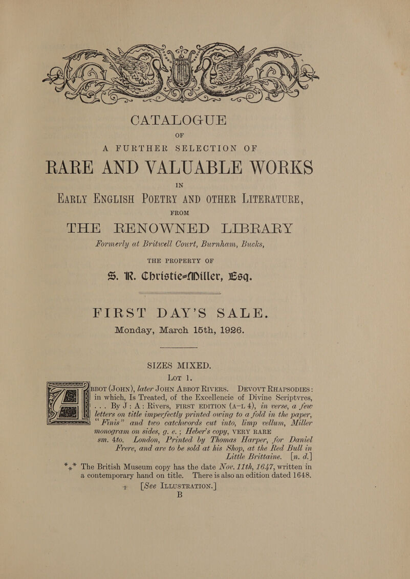  OF A FURTHER SELECTION OF RARE AND VALUABLE WORKS KARLY ENGLISH POETRY AND OTHER LITERATURE, FROM THE RENOWNED LIBRARY Formerly at Britwell Court, Burnham, Bucks, THE PROPERTY OF . IR. ChristiesMiller, Lsq.   Py CA Yoges.y s A La Has Monday, March 15th, 1926. SIZES MIXED. Lot 1. ABBOT (JOHN), later Joun ABBot Rivers. DEvovT RHAPSODIES: i in which, Is Treated, of the Excellencie of Divine Scriptvres, ji... By J: A: Rivers, FIRST EDITION (A-L 4), in verse, a few | letters on title imperfectly printed owing to a fold in the paper, “Finis” and two catchwords cut into, limp vellum, Miller monogram on sides, g. e.; Heber’s copy, VERY RARE sm. 4to. London, Printed by Thomas Harper, for Daniel Frere, and are to be sold at his Shop, at the Red Bull in Little Brittaine. [n. d.] *,* The British Museum copy has the date Nov. 11th, 1647, written in a contemporary hand on title. There is also an edition dated 1648. + [See ILLUSTRATION. | B    a 4) | 