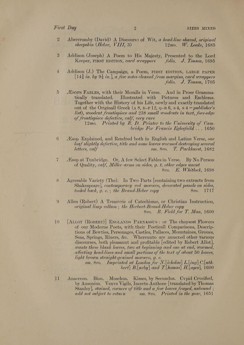 2 Abercromby (David) A Discours2 of Wit, a head-line shaved, original sheepskin (Heber, V IIT, 3) 12mo0. W. Leake, 1685 3. Addison (Joseph) A Poem to His Majesty, Presented to the Lord Keeper, FIRST EDITION, card wrappers _ folio. J. Tonson, 1695 4 Addison (J.) The Campaign, a Poem, FIRST EDITION, LARGE PAPER [143 tn. by 9% in.], a few notes cleaned from margins, card wrappers Solio. J. Tonson, 1705 5 Alsops FABLES, with their Moralls in Verse. And in Prose Gramma- tically translated. Illustrated with Pictures and Emblems. Together with the History of his Life, newly and exactly translated out of the Originall Greek (4 8, B—-P 12, Q-R 6, 8 4, S 4 = publisher’s list), woodcut frontispiece and 238 small woodcuts in teat, fore-edge of frontispiece defective, calf, very rare 12mo. Printed by R. D. Printer to the University of Cam- bridge For Francis Eglesfeild .. . 1650 6 Asop Explained, and Rendred both in English and Latine Verse, one leaf slightly defective, title and some leaves wormed destroying several letters, calf sm. 8vo. T. Parkhurst, 1682 7 sop at Tunbridge. Or, A few Select Fablesin Verse. By No Person of Quality, calf, Miller arms on sides, g. t. other edges uncut 8vo. E. Whitlock, 1698 8 Agreeable Variety (The). In Two Parts [containing two extracts from Shakespeare], contemporary red morocco, decorated panels on sides, tooled back, g. e. ; the Brand-Heber copy 8vo. 1717 9 Allen (Robert) A Treasvrie of Catechisme, or Christian Instruction, original limp vellum ; the Herbert-Brand-Heber copy 8v0. Rk. Kield for T. Man, 1600 10 [AttoTr (Ropert)| ENGLANDS PARNASSUS: or The choysest Flowers of our Moderne Poets, with their Poeticall Comparisons, Descrip- tions of Bewties, Personages, Castles, Pallaces, Mountaines, Groues, Seas, Springs, Riuers, &amp;c. Whereunto are annexed other various discourses, both pleasaunt and profitable [edited by Robert Allot], wants three blank leaves, two at beginning and one at end, wormed, attecting head-lines and small portions of the text of about 50 leaves, light brown straight-grained morocco, g. e. sm. 8vo. Imprinted at London for N.\icholas\ L.Ling] C.[uth- bert| B.[urby] and T.[homas| H.|ayes|, 1600 11 Anacreon. Bion, Moschus. Kisses, by Secundus. Cvpid Crveified, by Ausonius. Venvs Vigils, Incerto Authore [translated by Thomas Stanley], stained, corners of title and a few leaves frayed, unbound ; sold not subject to return sm. 8vo. Printed in the year, 1651