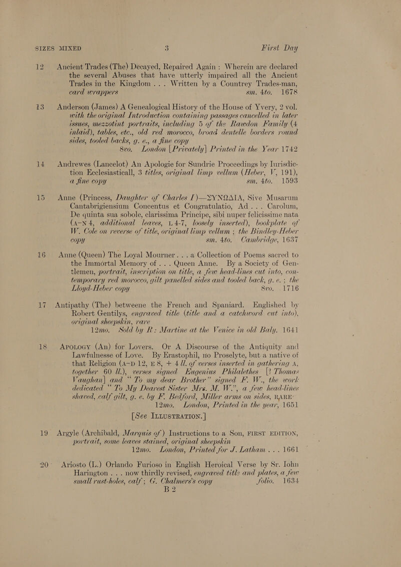 12. Ancient Trades (The) Decayed, Repaired Again: Wherein are declared the several Abuses that have utterly impaired all the Ancient Trades in the Kingdom... Written by a Countrey Trades-man, card wrappers sm. 4to. 1678 13 Anderson (James) A Genealogical History of the House of Yvery, 2 vol. with the original Introduction containing passages cancelled in later issues, mezzotint portraits, including 5 of the Rawdon Family (4 inlaid), tables, etc., old red morocco, broad dentelle borders round sides, tooled backs, g. ¢., a fine copy 8vo. London | Privately| Printed in the Year 1742 14 Andrewes (Lancelot) An Apologie for Sundrie Proceedings by Iurisdic- tion Ecclesiasticall, 3 ¢2tles, original limp vellum (Heber, V, 191), a fine copy sm, 400. . 1598 15 Anne (Princess, Daughter of Charles [)—SYNQAIA, Sive Musarum Cantabrigiensium Concentus et Congratulatio, Ad... Carolum, De quinta sua sobole, clarissima Principe, sibi nuper felicissime nata (4-N 4, additional leaves, 4-7, loosely inserted), bookplate of W. Cole on reverse of title, original limp vellum ; the Bindley-Heber copy sm. 4to. Cambridge, 1637 16 Anne (Queen) The Loyal Mourner. . . a Collection of Poems sacred to the Immortal Memory of... Queen Anne. By a Society of Gen- tlemen, portrait, inscription on title, a few head-lines cut into, con- temporary red morocco, gilt panelled sides and tooled back, g.e.; the Lloyd-Heber copy 8vo. 1716 ~I 17. Antipathy (The) betweene the French and Spaniard. Englished by Robert Gentilys, engraved title (title and a catchword cut into), original sheepskin, rare 12mo. WNSold by R: Martine at the Venice in old Baly. 1641 18 Apotocy (An) for Lovers. Or A Discourse of the Antiquity and Lawfulnesse of Love. By Erastophil, no Proselyte, but a native of that Religion (A-D 12, E8, + 4/1. of verses inserted in gathering A, together 60 Il.), verses signed Eugenius Philalethes |? Thomas Vaughan| and “To my dear Brother” signed F. W., the work dedicated “ To My Dearest Sister Mrs. M. W.”, a few head-lines shaved, calf gilt, g. e. by F. Bedford, Miller arms on sides, RARE: 12mo. London, Printed in the year, 1651 [See ILLUSTRATION. | 19 Argyle (Archibald, Marquis of) Instructions to a Son, FIRST EDITION, portrait, some leaves stained, original sheepskin 12mo. London, Printed for J. Latham ... 1661 20° Ariosto (L.) Orlando Furioso in English Heroical Verse by Sr. Iohn Harington . . . now thirdly revised, engraved titl2 and plates, a few small rust-holes, calf; G. Chalmers’s copy folio. 1634 B2