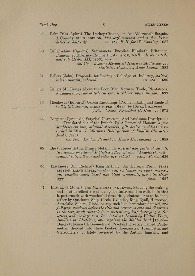 59 60 61 63 64 65 66 Behn (Mrs. Aphra) The Luckey Chance, or An Alderman’s Bargain. A Comedy, FIRST EDITION, last leaf mounted and a few letters defective, half calf sm. 4to R. H. for W. Canning, 1687 Bellehachius (Ogerius) Sacrosancta Bucolica Elizabeth Britannie, Francie, et Hiberniew Regine Dicata |A-c 8, D5 M.], device on title, | half calf (Heber ITT, 3753), rare sm. 4to. Londini Kacudebat Henricus Midletonus pro Guilielmo Ponsonbio, Anno Domini 1583 Bellers (John) Proposals for Raising a Colledge of Industry, stained, hole in margin, unbound sm. 4to. 1696 Bellers (J.) Essays About the Poor, Manufactures, Trade, Plantations, &amp; Immorality, rule of title cut into, sewed, wrappers sm. 4to. 1699 [Benlowes (Edward) ] Oxonii Encomium [Poems i in Latin and English | (9 Ul.), tetle stained, LARGE PAPER [164 tn. by 104 in. ], unbound Solio. - Oxonti, Hacudebat H. Hall... . 1672 Bergerac (Cyrano de) Satyrical Characters, And handsome Descriptions . Translated out of the French, By A Person of Honour, a jew head-lines cut into, original sheepskin, gilt device on sides (not re- corded in Miss G. Murphys Bibliography of English Character- Books, 1925) sm. 8vo. London, Printed for Henry Ege iil O08 Bie (Jacques de) La F rance Metallique, portrait and plates of medals, two stamps on title—* Bibliotheca Regie,” and “ Doubles changés,” original calf, gilt panelled sides, g.e. rubbed folio. Paris, 1636 Blackmore (Sir Richard) King Arthur. An Heroick Poem, FIRST EDITION, LARGE PAPER, ruled in red, contemporary black morocco, gilt panelled sides, tooled and blind ornaments, g. e.; the Heber copy Solio. 1697 BLAGRAVE (JOHN) THE MATHEMATICAL IEWEL, Shewing the making, and most excellent vse of a singuler Instrument so called: in that it performeth with wonderfull dexteritie, whatsoeuer is to be done, either by Quadrant, Ship, Circle, Cylinder, Ring, Dyall, Horoscope, Astrolabe, Sphere, Globe, or any such like heretofore deuised, two Sull-page woodcuts before the title and numerous cuts and diagrams in the teat, small rust-hole in a preliminary leaf destroying a few letters, and one leaf torn, Imprinted at London by Walter Venge, dwelling in Eleetelane, ouer against the Maiden head |1585|— Digges (Thomas) A Geometrical Practical Treatize named Panto- metria, diuided into three Bookes, Longimetra, Planimetra, and Stereometria ... lately reviewed by the Author himselfe, and