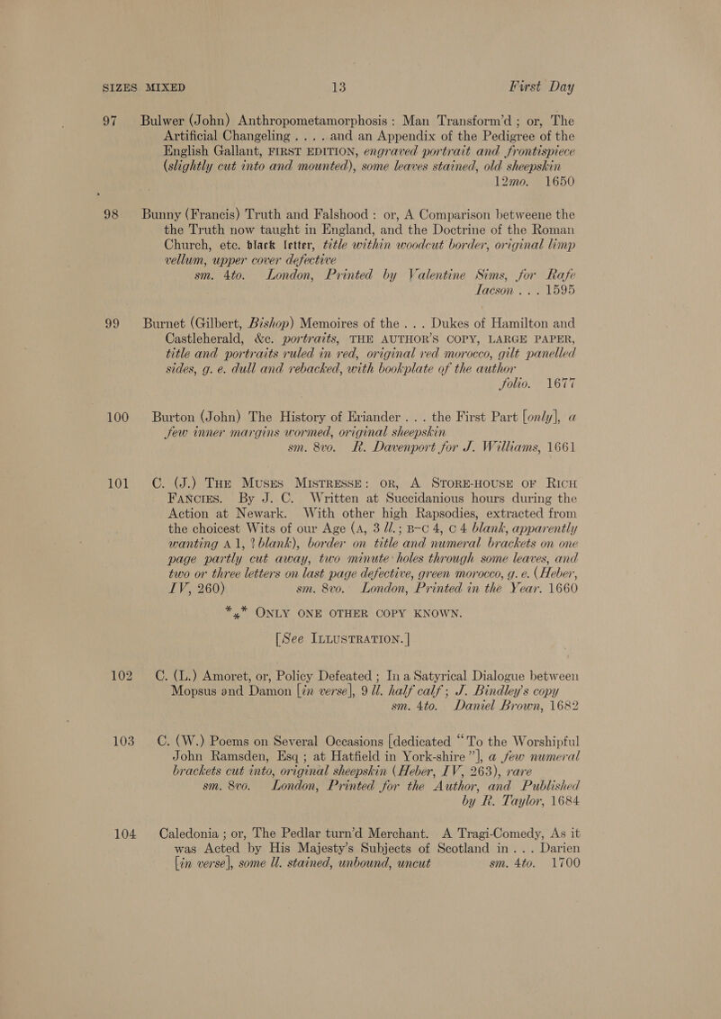 97 Bulwer (John) Anthropometamorphosis: Man Transform’d ; or, The Artificial Changeling ... . and an Appendix of the Pedigree of the English Gallant, FIRST EDITION, engraved portrait and frontispiece (slightly cut into and mounted), some leaves stained, old sheepskin 12mo. 1650 98 Bunny (Francis) Truth and Falshood : or, A Comparison betweene the the Truth now taught in England, and the Doctrine of the Roman Church, ete. black letter, t¢tle within woodcut border, original limp vellum, upper cover defective sm. 4to. London, Printed by Valentine Sims, jor Rafe ) taéson . . 51595 99 Burnet (Gilbert, Bishop) Memoires of the... Dukes of Hamilton and Castleherald, &amp;c. portraits, THE AUTHOR’S COPY, LARGE PAPER, title and portraits ruled in red, original red morocco, gilt panelled sides, g. e. dull and rebacked, with bookplate of the author Solio. 1677 100 Burton (John) The History of Eriander ... the First Part [only], a Jew inner margins wormed, original sheepskin sm. 8vo. R. Davenport for J. Williams, 1661 101 CC. (J.) THz Muses Mistresse: or, A STORE-HOUSE oF RICH Fancies. By J. C. Written at Succidanious hours during the Action at Newark. With other high Rapsodies, extracted from the choicest Wits of our Age (A, 3 //.; B-c 4, o 4 blank, apparently wanting A1, ° blank), border on title and numeral brackets on one page partly cut away, two minute holes through some leaves, and two or three letters on last page defective, green morocco, g. e. (Heber, IV, 260) sm. 8vo. London, Printed in the Year. 1660 *,* ONLY ONE OTHER COPY KNOWN. [See ILLUSTRATION. | 102 +=. (L.) Amoret, or, Policy Defeated ; In a Satyrical Dialogue between Mopsus and Damon [in verse], 9 Ul. half calf; J. Bindley’s copy sm. 4to. Daniel Brown, 1682 103. ©. (W.) Poems on Several Occasions [dedicated “To the Worshipful John Ramsden, Esq ; at Hatfield in York-shire ”], a few numeral brackets cut into, original sheepskin (Heber, IV, 263), rare sm. 8vo. London, Printed for the Author, and Published by R. Taylor, 1684 104 Caledonia ; or, The Pedlar turn’d Merchant. A Tragi-Comedy, As it was Acted by His Majesty’s Subjects of Scotland in... Darien [in verse}, some Ul. stained, unbound, uncut sm. 4to. 1700