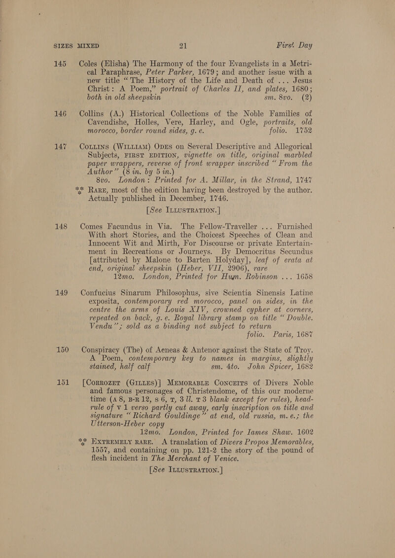 145 146 147 148 149 150 151 Coles (Elisha) The Harmony of the four Evangelists in a Metri- cal Paraphrase, Peter Parker, 1679; and another issue with a new title “ The History of the Life and Death of ... Jesus Christ: A Poem,” portrait of Charles II, and plates, 1680; both in old sheepskin sm. 8v0. (2) Collins (A.) Historical Collections of the Noble Families of Cavendishe, Holles, Vere, Harley, and Ogle, portraits, old morocco, border round sides, g. e. folio. 1752 CoLLIns (WILLIAM) ODES on Several Descriptive and Allegorical Subjects, FIRST EDITION, vignette on title, original marbled paper wrappers, reverse of front wrapper inscribed “ From the Author” (8m. by 51m.) : 8v0. London: Printed for A. Millar, in the Strand, 1747 ** RARE, most of the edition having been destroyed by the author. Actually published in December, 1746. [See ILLUSTRATION. | Comes Facundus in Via. The Fellow-Traveller ... Furnished With short Stories, and the Choicest Speeches of Clean and Innocent Wit and Mirth, For Discourse or private Entertain- ment in Recreations or Journeys. By Democritus Secundus [attributed by Malone to Barten Holyday], leaf of erata at end, original sheepskin (Heber, VII, 2906), rare 12mo. London, Printed for Hugn. Robinson ... 1658 Confucius Sinarum Philosophus, sive Scientia Sinensis Latine exposita, contemporary red morocco, panel on sides, in the centre the arms of Louis XIV, crowned cypher at corners, repeated on back, g.e. Royal library stamp on title “ Double. Vendu”’; sold as a binding not subject to return folio. Paris, 1687 Conspiracy (The) of Aeneas &amp; Antenor against the State of Troy. A Poem, contemporary key to names in margins, slightly stained, half calf sm. 4to. John Spicer, 1682 [Corrozet (GILLES)| MeEMmoraBLE Concerts of Divers Noble and famous personages of Christendome, of this our moderne time (4 8, B-R12, 86, T, 311. 23 blank except for rules), head- rule of V1 verso partly cut away, early inscription on title and signature “ Richard Gouldinge”’ at end, old russia, m.e.; the Utterson-Heber copy 12mo. London, Printed for Iames Shaw. 1602 *. JIXTREMELY RARE. A translation of Divers Propos Memorables, 1557, and containing on pp. 121-2 the story of the pound of flesh incident in The Merchant of Venice. [See ILLUSTRATION. |