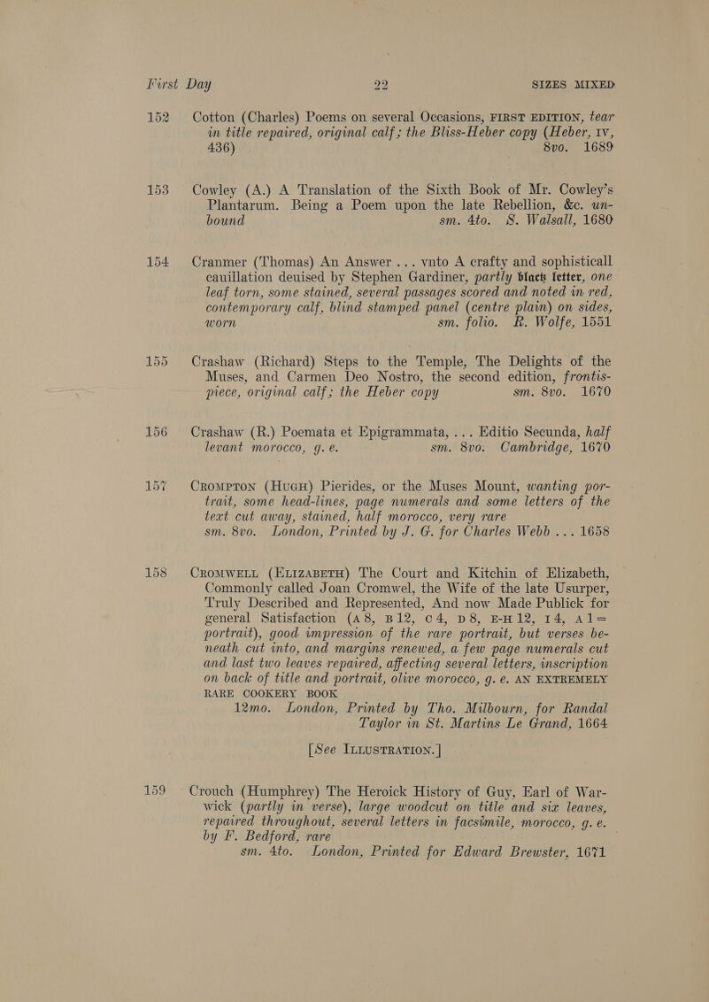 152 153 156 Cotton (Charles) Poems on several Occasions, FIRST EDITION, tear in title repaired, original calf ; the Bliss-Heber copy (Heber, Iv, 436). | 8v0. 1689 Cowley (A.) A Translation of the Sixth Book of Mr. Cowley’s Plantarum. Being a Poem upon the late Rebellion, &amp;. un- . bound sm. 4to. S. Walsall, 1680 Cranmer (Thomas) An Answer... vnto A crafty and sophisticall cauillation deuised by Stephen Gardiner, partly black letter, one leaf torn, some stained, several passages scored and noted wn red, contemporary calf, blind stamped panel (centre plain) on sides, worn sm. folio. &amp;. Wolfe, 1551 Crashaw (Richard) Steps to the Temple, The Delights of the Muses, and Carmen Deo Nostro, the second edition, frontis- piece, original calf; the Heber copy sm. 8vo. 1670 Crashaw (R.) Poemata et Epigrammata, ... Editio Secunda, half levant morocco, g. é. sm. 8vo. Cambridge, 1670 Crompton (HueH) Pierides, or the Muses Mount, wanting por- trait, some head-lines, page numerals and some letters of the text cut away, stained, half morocco, very rare sm. 8vo. London, Printed by J. G. for Charles Webb ... 1658 CROMWELL (ELIzABETH) The Court and Kitchin of Elizabeth, Commonly called Joan Cromwel, the Wife of the late Usurper, Truly Described and Represented, And now Made Publick for general Satisfaction (48, B12, c4, D8, EH12, 14, Al= portrait), good wmpression of the rare portrait, but verses be- neath cut into, and margins renewed, a few page numerals cut and last two leaves repavred, affecting several letters, inscription on back of title and portrait, olive morocco, g. ¢. AN EXTREMELY RARE COOKERY BOOK 12mo. London, Printed by Tho. Milbourn, for Randal Taylor in St. Martins Le Grand, 1664 [See ILLUSTRATION. | Crouch (Humphrey) The Heroick History of Guy, Earl of War- wick (partly wm verse), large woodcut on title and six leaves, repared throughout, several letters in facsimile, morocco, g. e. by I’. Bedford, rare sm. 4to. London, Printed for Edward Brewster, 1671