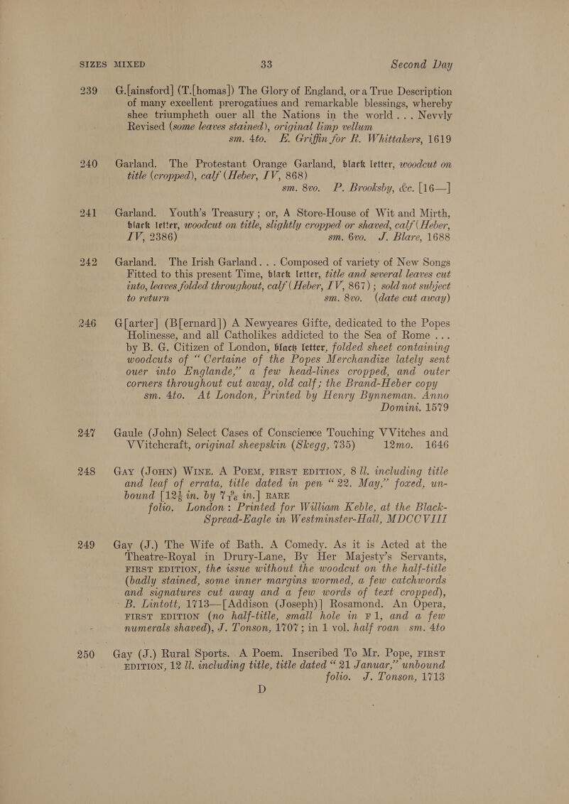 bo ree bo 246 RA? 248 249 250 MIXED a3 Second Day G.[ainsford] (T.[homas]) The Glory of England, ora True Description of many excellent prerogatiues and remarkable blessings, whereby shee triumpheth ouer all the Nations in the world... Nevvly Revised (some leaves stained), original limp vellum sm. 4to. KH. Griffin for R. Whittakers, 1619 Garland. The Protestant Orange Garland, dlack letter, woodcut on title (cropped), calf (Heber, IV, 868) sm. 8vo. P. Brooksby, dc. [16—] Garland. Youth’s Treasury; or, A Store-House of Wit and Mirth, black letter, woodcut on title, slightly cropped or shaved, calf | Heber, IV, 2386) sm. 6vo. J. Blare, 1688 Fitted to this present Time, blark letter, ttle and several leaves cut into, leaves folded throughout, calf (Heber, IV, 867); sold not subject to return sm. 8vo. (date cut away) G[arter] (B[ernard]) A Newyeares Gifte, dedicated to the Popes Holinesse, and all Catholikes addicted to the Sea of Rome .. by B. G. Citizen of London, black fetter, folded sheet containing woodcuts of “ Certaine of the Popes Merchandize lately sent ouer into Englande,’ a few head-lines cropped, and outer corners throughout cut away, old calf; the Brand-Heber copy sm. 4to. At London, Printed by Henry Bynneman. Anno Domini. 1579 Gaule (John) Select Cases of Conscience Touching V Vitches and VVitcheraft, original sheepskin (Skegg, 735) 12mo. 1646 Gay (JoHN) WINE. A POEM, FIRST EDITION, 8 Jl. including title and leaf of errata, title dated wm pen “22. May,” foxed, un- bound [12h in. by Ve in.] RARE folio. London: Printed for William Keble, at the Black- Spread-Eagle in Westminster-Hall, MDCCVIII Gay (J.) The Wife of Bath. A Comedy. As it is Acted at the Theatre-Royal in Drury-Lane, By Her Majesty’s Servants, FIRST EDITION, the issue without the woodcut on the half-title (badly stained, some inner margins wormed, a few catchwords and signatures cut away and a few words of text cropped), iB. Lintott, 17183—[ Addison (Joseph)] Rosamond. An Opera, FIRST EDITION (no half-title, small hole in F1, and a few numerals shaved), J. Tonson, 1707; in 1 vol. half roan sm. 4to EDITION, 12 ll. including title, title dated “ 21 Januar,” unbound folio. J. Tonson, 1713 D