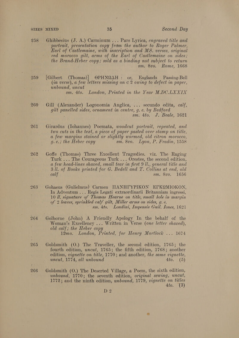 260 261 262 264 265 266 Ghibbesius (J. A.) Carminum ... Pars Lyrica, engraved title and portrait, presentation copy from the author to Roger Palmer, Earl of Castlemaine, with inscription and MS. verses, original red morocco gilt, arms of the Earl of Castlemaine on sides; the Brand-Heber copy; sold as a binding not subject to return sm. 8vo. Rome, 1668 [Gilbert (Thomas)] OPHNQAH : or, Englands Passing-Bell (in verse), a few letters missing on © 2 owing to defect in paper, sm. 4to. London, Printed in the Year M.DCO.LXXIX Gill (Alexander) Logonomia Anglica, ... secundo edita, calf, gilt panelled sides, ornament in centre, g. e. by Bedford ; sm. 4to. J. Beale, 1621 Girardus (Johannes) Poemata, woodcut portrait, repeated, and two cuts in the text, a piece of paper pasted over stamp on title, a few margins stained or slightly wormed, old citron morocco, g.e.; the Heber copy sm. 8vo. Lyon, P. Pradin, 1558 Goffe (Thomas) Three Excellent Tragedies. viz. The Raging Turk ... The Courageous Turk ... Orestes, the second edition, a few head-lines shaved, small tear in first 9 Il., general title and 3 Ul. of Books printed for G. Bedell and T. Collins at end, old calf sm. 8v0. 1656 Gohaeus (Gulielmus) Carmen ILANHI'YPIKON EIKQMIOKON, In Adventum ... Regis Legati extraordinarii Britanniam ingressi, 10 Ul. signature of Thomas Hearne on title, small hole in margin of 2 leaves, sprinkled calf gilt, Miller arms on sides, g. e. sm. 4to. Londini, Impensis Guil. Tones, 1621 Woman’s Excellency ... Written in Verse (one letter shaved), old calf; the Heber copy 12mo. London, Printed, for Henry Mortlock ... 1674 Goldsmith (O.) The Traveller, the second edition, 1765; the fourth edition, uncut, 1765; the fifth edition, 1768; another edition, vignette on title, 1770; and another, the same vignette, uncut, 1774, all unbound 4to. (5) Goldsmith (O.) The Deserted Village, a Poem, the sixth edition, unbound, 1770; the seventh edition, original sewing, uncut, 1772; and the ninth edition, unbound, 1779, vignette on titles Ato. (3) D2