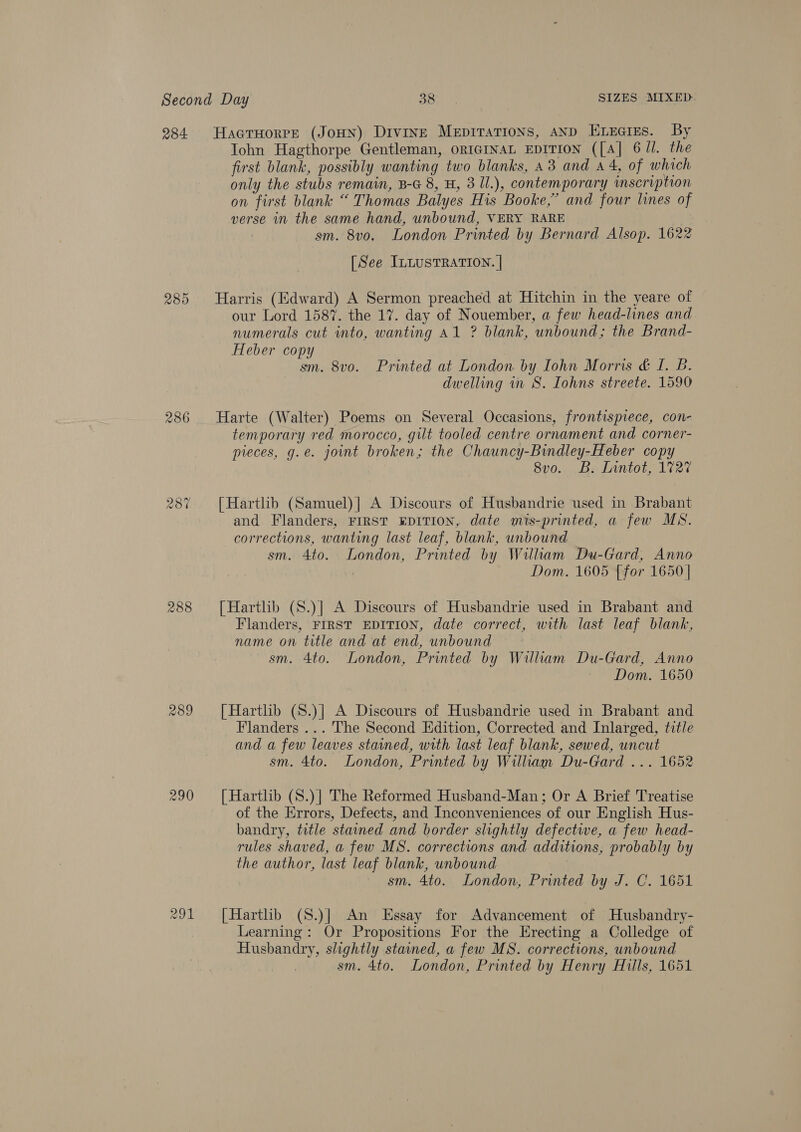 284. 286 w CO ~2 288 289 290 291 Hacruorre (JoHN) Divine Mepirations, aND Enzcres. By Iohn Hagthorpe Gentleman, ORIGINAL EDITION ([A] 6 Jl. the first blank, possibly wanting two blanks, a3 and 44, of which only the stubs remain, B-G 8, H, 3 Il.), contemporary wmscriptron on first blank “ Thomas Balyes His Booke,” and four lines of verse in the same hand, unbound, VERY RARE sm. 8vo. London Printed by Bernard Alsop. 1622 [See ILLUSTRATION. | Harris (Edward) A Sermon preached at Hitchin in the yeare of our Lord 1587. the 17. day of Nouember, a few head-lines and numerals cut into, wanting Al ? blank, unbound; the Brand- Heber copy sm. 8vo. Printed at London by Iohn Morris &amp; I. B. dwelling in S. Iohns streete. 1590 Harte (Walter) Poems on Several Occasions, frontispiece, con- temporary red morocco, gilt tooled centre ornament and corner- pieces, g.e. joint broken; the Chauncy-Bindley-Heber copy 8vo. B. Lintot, 1727 [Hartlib (Samuel)| A Discours of Husbandrie used in Brabant and Flanders, First EDITION, date mis-printed, a few MS. corrections, wanting last leaf, blank, wnbound sm. 4to. London, Printed by William Du-Gard, Anno . Dom. 1605 {for 1650 | [Hartlib (S.)] A Discours of Husbandrie used in Brabant and Flanders, FIRST EDITION, date correct, with last leaf blank, name on title and at end, unbound sm. 4to. London, Printed by William Du-Gard, Anno Dom. 1650 [Hartlib (S.)] A Discours of Husbandrie used in Brabant and Flanders ... The Second Edition, Corrected and Inlarged, title and a few leaves stained, with last leaf blank, sewed, uncut sm. 4to. London, Printed by William Du-Gard ... 1652 {Hartlib (S.)] The Reformed Husband-Man; Or A Brief Treatise of the Errors, Defects, and Inconveniences of our English Hus- bandry, title stained and border slightly defective, a few head- rules shaved, a few MS. corrections and additions, probably by the author, last leaf blank, unbound sm. 4to. London, Printed by J. C. 1651 [Harthb (S.)]| An Essay for Advancement of Husbandry- Learning: Or Propositions For the Erecting a Colledge of Husbandry, slightly stained, a few MS. corrections, unbound sm. 4to. London, Printed by Henry Hulls, 1651