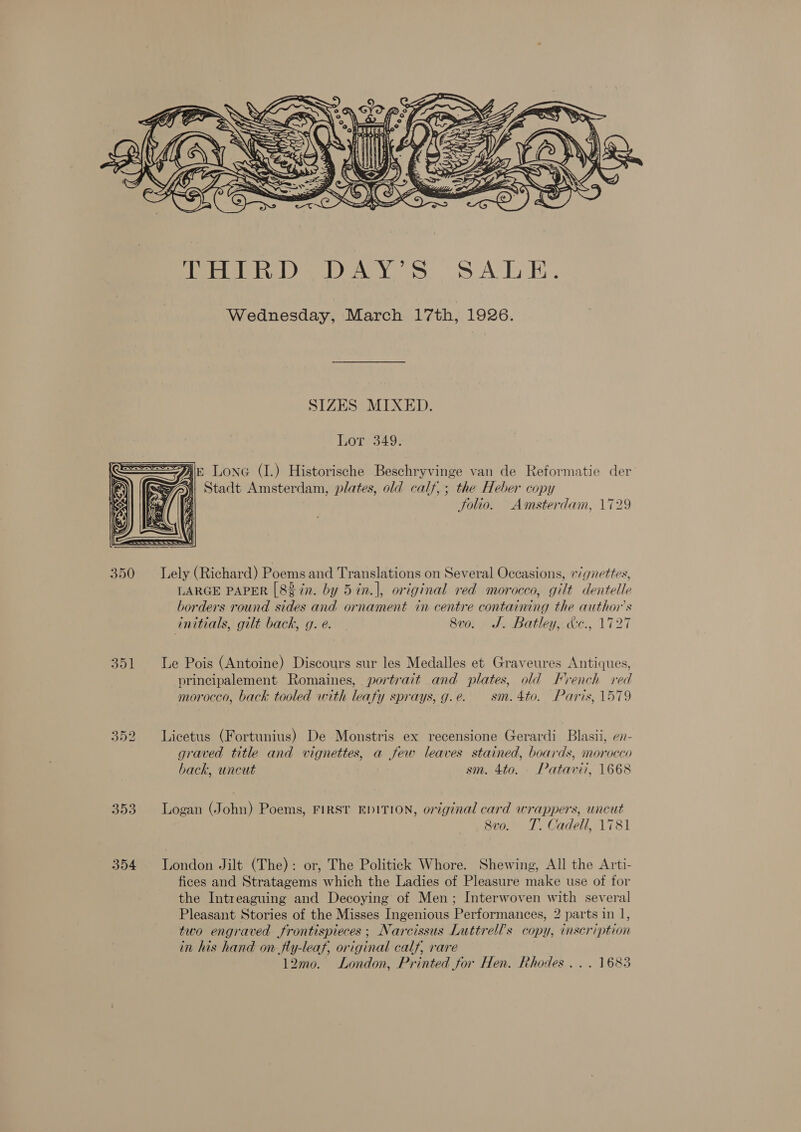  SIZES MIXED. Lor 349. PAE LONG (I.) Historische Beschryvinge van de Reformatie der Stadt Amsterdam, plates, old calf,; the Heber copy Solio. Amsterdam, 1729   350 Lely (Richard) Poems and Translations on Several Occasions, «/gnettes, LARGE PAPER [82 7n. by 5 in.|, original red morocco, gilt dentelle borders round sides and ornament in centre containing the author's initials, gilt back, g. e. 8vo. J. Batley, &amp;c., 1727 351 le Pois (Antoine) Discours sur les Medalles et Graveures Antiques, principalement Romaines, portrait and plates, old French red morocco, back tooled with leafy sprays, g.e. sm. 4to. Paris, 1579 352 Licetus (Fortunius) De Monstris ex recensione Gerardi Blasii, e7- graved title and vignettes, a few leaves stained, boards, morocco back, uncut sm. 4to. Patavii, 1668 353 Logan (John) Poems, FIRST EDITION, original card wrappers, uncut 8vo. T. Cadeil, 1781 354 London Jilt (The): or, The Politick Whore. Shewing, All the Arti- fices and Stratagems which the Ladies of Pleasure make use of for the Intreaguing and Decoying of Men; Interwoven with several Pleasant Stories of the Misses Ingenious Performances, 2 parts in 1, two engraved frontispieces ; Narcissus Luttrell’s copy, inscription in his hand on fly-leaf, original calf, rare 12mo. London, Printed for Hen. Rhodes... 1683