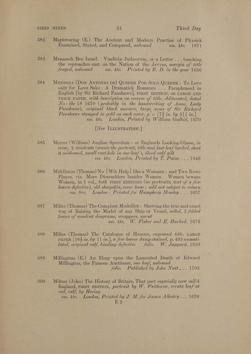 382 Maynwaring (E.) The Ancient and Modern Practice of Physick Examined, Stated, and Compared, wnbound sm. 4to. 1671 383 Menasseh Ben Israel. Vindicie Judzorum, or a Letter. . . touching the reproaches cast on the Nation of the Jevves, margin of title _ frayed, unbound sm. 4to. Printed by R. D. in the year 1656 384. Mepnpoza (Don ANTONIO DE) QUERER Por Soto QuERER : To Love only for Love Sake: A Dramatick Romance ... Paraphrased in English [by Sir Richard Fanshawe], FIRST EDITION, on LARGE AND THICK PAPER, with inscr iption on reverse of title, obliterated, dated No: the 18 1670 (probably in the handwriting of Anne, Lady Fanshawe), original black morocco, large arms o Sir Richard Fanshawe stamped in gold on each cover, g. e. |T2 in. by 542 in.] sm. 4to. London, Printed by William Godbid, 1670 [See ILLUSTRATION. | 385 Mercer (William) Angliae Speculum : or Englands Looking-Glasse, in verse, 2 woodcuts (wants the portrait, title and last leaf backed, sheet H misbound, small rust-hole in one leaf), diced calf gilt sm. 4to. London, Printed by T. Paine... 1646 386 Middleton (Thomas) No {Wit Help } like a Womans ; and Two Newe Playes, viz. More Dissemblers besides Women. Women beware Women, in 1 vol., both FIRST EDITIONS (no portraits, text of a few leaves defective), old sheepskin, cover loose; sold not subject to return sm. 8vo. London: Printed jor Humphrey Moseley ... 1657 387 Miller (Thomas) The Compleat Modellist : Shewing the true and exact way of Raising the Model of any Ship or Vessel, soled, 2 folded leaves of woodcut diagrams, wrappers, uncut sm. 4to. W. Fisher and EF. Hurlock, 1676 388 Milles (Thomas) The Catalogue of Honour, engraved title, LARGE PAPER [164 in. by 11 in.|, a few leaves damp-stained, p. 493 unmuti- lated, original calf, binding defective folio. W. Jaggard, 1510 389 Millington (E.) An Elegy upon the Lamented Death of Edward Millington, the Famous Auctioner, one leaf, unbound folio. Published by John Nutt... 1703 390 Milton (John) The History of Britain, That part especially now call’d England, FIRST EDITION, portrait by W. Faithorne, errata leaf at end, calf, by Hering. sm. 4to. London, Printed by J. M. for James Allestry ... 1670 E 2