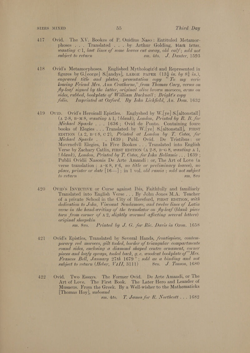 417 418 phoses .... Translated . . . by Arthur Golding, black Ietter, wanting O1, last lines of some leaves cut away, old calf; sold not subject to return sm. 4to. J. Danter, 1593 figures by G.[eorge| S.[andys], LarGE paper (134 dn. by 8% in.), engraved title and plates, presentation copy “To my verie loueing Friend Mrs. Ann Crathorne,” from Thomas Cary, verses on Ity-leaf signed by the latter, original olive brown morocco, arms on sides, rubbed, bookplate of William Bucknall, Bright's copy Solio. Imprinted at Oxford. By TIohn Lichfield, An. Dom. 1632 (A 2-8, B-M 8, wanting Al, ? blank), London, Printed by R. B. for Michael Sparke . . . 1636; Ovid de Ponto. Containing foure books of Elegies ... Translated. by W.[ye] S.[altonstall], rresr EDITION (42, B-18, C2), Printed at London by T. Cotes, for Michael Sparke . . . 1639; Publ. Ovid. De Tristibus: or Movrnefvll Elegies, In Five Bookes ... Translated into English Verse by Zachary Catlin, FIRST EDITION (A 2-8, B-G 8, wanting A 1, ? blank), London, Printed by T. Cotes, for ohn Bellamie ... 1639 ; Publii Ovidii Nasonis De Arte Amandi: or, The Art of Love (a verse translation ; A-E 8, F6, no title or preliminary leaves), no place, printer or date {16—] ; in 1 vol. old russia ; sold not subject to return sm. 8v0 Translated into English Verse... By John Jones M.A. Teacher of a private School in the City of Hereford, FIRST EDITION, with dedication to John, Viscount Scudamore, and twelve lines of Latin verse in the hand-writing of the translator on fly-leaf (blank piece torn from corner of A2, slightly wormed affecting several letters) original sheepskin sm. 8v0o. Printed by J. G. for Ric. Davis in Oxon. 1658 porary red morocco, gilt tooled, border of triangular compartments round sides, enclosing a diamond shaped centre ornament, corner pieces and leafy sprays, tooled back, g.e. woodcut bookplate of “Mrs. Frances Bell, January 27th 1679”; sold as a binding and not subject to return (Heber, Vill, 3111) 8vo. J, Tonson, 1680 Art of Love. The First Book. The Later Hero and Leander of Musaeus. From the Greek. By a Well-wisher to the Mathematicks [Thomas Hoy], wabownd sm. 4to. T. James for R. Northcott ... 1682