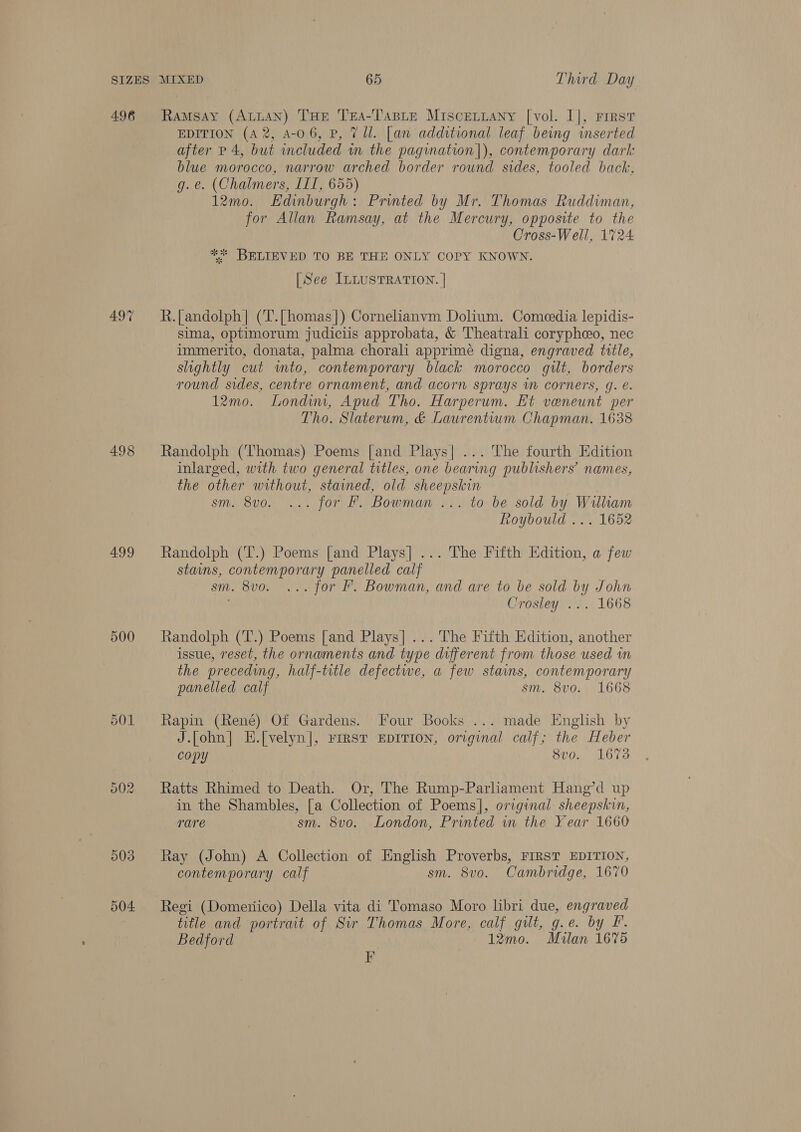 496 Ramsay Span THE Tesa-TasLteE Miscetiany [vol. I], Frest EDITION (A 2, A-0 6, P, 7 Ul. [an additional leaf being inserted after p 4, but included in the pagination|), contemporary dark blue morocco, narrow arched border round sides, tooled back, g.e. (Chalmers, III, 655) 12mo. Edinburgh: Printed by Mr. Thomas Ruddiman, for Allan Ramsay, at the Mercury, opposite to the Cross-Well, 1%24 ** BELIEVED TO BE THE ONLY COPY KNOWN. [See ILLUSTRATION. | 497 R.[andolph| (‘T.[homas]) Cornelianvm Dolium. Comeedia lepidis- sima, optimorum judiciis approbata, &amp; Theatrali corypheo, nec immerito, donata, palma chorali apprimé digna, engraved title, slightly cut into, contemporary black morocco gilt, borders round sides, centre ornament, and acorn sprays in corners, g. e. 12mo. Londim, Apud Tho. Harperum. Et veneunt per Tho. Slaterum, &amp; Laurentium Chapman. 1638 498 Randolph (Thomas) Poems [and Plays| ... The fourth Edition inlarged, with two general titles, one bearing publishers’ names, the other without, stained, old sheepskin sm. 8vo. ... for F. Bowman... to be sold by William roybould ... 1652 499 Randolph (T.) Poems [and Plays] ... The Fifth Edition, a few stains, contemporary panelled calf sm. 8vo. ... for F’. Bowman, and are to be sold by John Crosley ... 1668 500 Randolph (T.) Poems [and Plays]... The Fifth Edition, another issue, reset, the ornaments and type different from those used im the preceding, half-title defectwe, a few stains, contemporary panelled calf sm. 8v0. 1668 501 Rapin (René) Of Gardens. Four Books ... made English by J.[ohn] E.[velyn], FIRST EDITION, original calf; the Heber copy S8vo. 1673 502 Ratts Rhimed to Death. Or, The Rump-Parliament Hang’d up in the Shambles, [a Collection of Poems], original sheepskin, rare sm. 8vo. London, Printed in the Year 1660 503 Ray (John) A Collection of English Proverbs, FIRST EDITION, contemporary calf sm. 8vo. Cambridge, 1670 504 Regi (Domenico) Della vita di Tomaso Moro libri due, engraved title and portrait of Sir Thomas More, calf gilt, g.e. by F. Bedford 12mo. Mulan 16%5 Fr