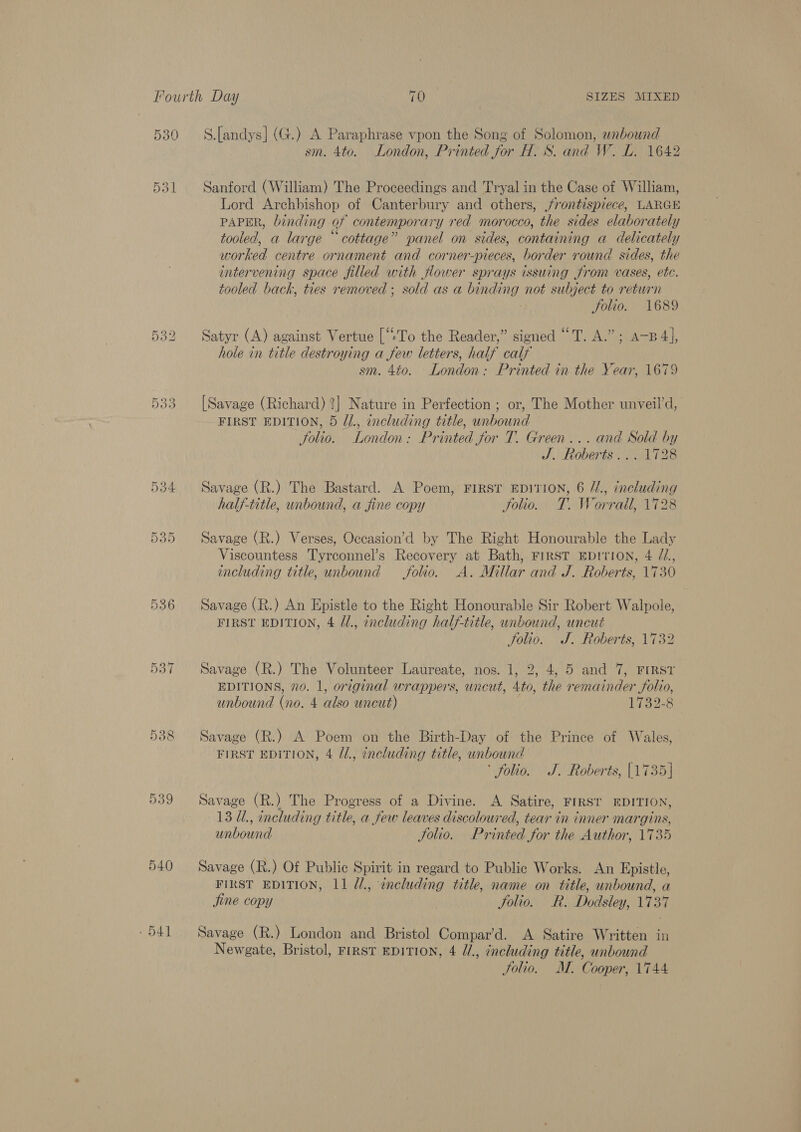 530 536 540 - 41 S.[andys] (G.) A Paraphrase vpon the Song of Solomon, unbound sm. 4to. London, Printed for H. S. and W. L. 1642 Sanford (William) The Proceedings and Tryal in the Case of William, Lord Archbishop of Canterbury and others, frontispiece, LARGE PAPER, binding of contemporary red morocco, the sides elaborately tooled, a large “cottage” panel on sides, containing a delicately worked centre ornament and corner-pieces, border round sides, the intervening space filled with flower sprays issuing from vases, etc. tooled back, ties removed ; sold as a binding not subject to return folio. 1689 Satyr (A) against Vertue [“:To the Reader,” signed “T. A.” ; A-B 4], hoie in title destroying a few letters, half calf sm. 4to. London: Printed in the Year, 1679 [Savage (Richard) ?] Nature in Perfection ; or, The Mother unveil’d, FIRST EDITION, 5 //., including title, unbound — folio. London: Printed for T. Green... and Sold by J. Roberts... 1728 Savage (R.) The Bastard. A Poem, First EDITION, 6 //., including halj-title, unbound, a fine copy Solio. T. Worrall, 1728 Savage (R.) Verses, Occasion’d by The Right Honourable the Lady Viscountess Tyrconnel’s Recovery at Bath, FirsST EDITION, 4 /Z., including title, unbound folio. A. Millar and J. Roberts, 1730 Savage (R.) An Epistle to the Right Honourable Sir Robert Walpole, FIRST EDITION, 4 /1., including half-title, unbound, uncut Jolio. J. Roberts, 1732 Savage (R.) The Volunteer Laureate, nos. 1, 2, 4, 5 and 7, FIRST EDITIONS, 70. 1, or¢ginal wrappers, uncut, 4to, the remainder folio, unbound (no. 4 also uncut) 1732-8 Savage (R.) A Poem on the Birth-Day of the Prince of Wales, FIRST EDITION, 4 /1., encluding title, unbound ‘ folio. J. Roberts, [1735] Savage (R.) The Progress of a Divine. A Satire, FIRST EDITION, 13 U., including title, a few leaves discoloured, tear in inner margins, unbound Solio. Printed for the Author, 1735 Savage (R.) Of Public Spirit in regard to Public Works. An Epistle, FIRST EDITION, 11 ¢/., encluding title, name on title, unbound, a jine copy Jolio. R. Dodsley, 1737 Savage (R.) London and Bristol Compar’d. A Satire Written in Newgate, Bristol, First EDITION, 4 U/., including title, unbound