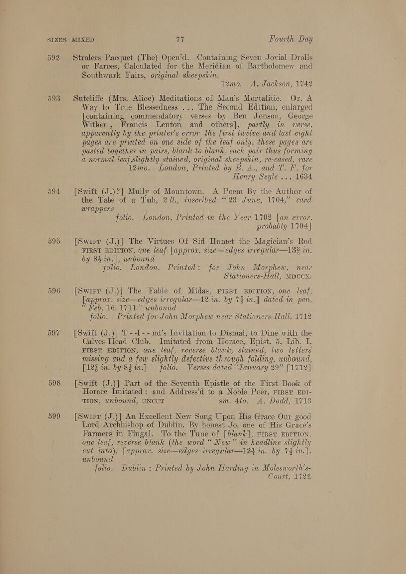 592 593 594. 596 D97 — 998 599 Strolers Pacquet (The) Open’d. Containing Seven Jovial Drolls or Farces, Calculated for the Meridian on Bartholomew and Southwark Fairs, original sheepskin. 12mo. A. Jackson, 1742 Sutcliffe (Mrs. Alice) Meditations of Man’s Mortalitie. Or, A Way to True Blessedness ... The Second Edition, enlarged [containing commendatory verses by Ben Jonson, George Wither , Francis Lenton and others], partly wm _ verse, apparently by the printer’s error the first twelve and last eight pages are printed on one side of the leaf only, these pages are pasted together im pairs, blank to blank, each pair thus forming a normal leaf,slightly stained, original sheepskin, re-cased, rare 12mo. London, Printed by B. A., and T. F. for Henry Seyle ... 1634 [Swift (J.)?| Mully of Mountown. A Poem By the Author of the Tale of a Tub, 2J1., inscribed “23 June, 1704,” card wrappers folio. London, Printed in the Year 1702 [an error, probably 1704 | [Swirt (J.)| The Virtues Of Sid Hamet the Magician’s Rod . FIRST EDITION, one leaf [ approx. size —edges irregular—132 in. by 84 %n.|, unbound folio. London, Printed: for John Morphew, near Stationers-Hall, Mpccx. [Swirt (J.)| The Fable of Midas, First EDITION, one leaf, [approx. size—edges irregular—12 wm. by 72 in.| dated in pen, “ Feb. 16. 1711” unbound folio. Printed for John Morphew near Stationers-Hall, 1712 [Swift (J.)| T--l--nd’s Invitation to Dismal, to Dine with the Calves-Head Club. Imitated from Horace, Epist. 5, Lib. I, FIRST EDITION, one leaf, reverse blank, stained, two letters missing and a few slightly defective through folding, unbound, [12gin. by 84m.| folio. Verses dated “January 29” [1712] [Swift (J.)] Part of the Seventh Epistle of the First Book of Horace Imitated: and Address’d to a Noble Peer, First EDI- TION, unbound, UNCUT sm. 4to. A. Dodd, 1713 [Swirr (J.)| An Excellent New Song Upon His Grace Our good Lord Archbishop of Dublin. By honest Jo. one of His Grace’s Farmers in Fingal. To the Tune of [blank], FIRST EDITION, one leaf, reverse blank (the word “ New” in ONS ae ae cut into), {approx. size—edges iregular—l24 im. by 7 Laat unbound folio. Dublin: Printed by John Harding in Molesworth’s- Court, 1724