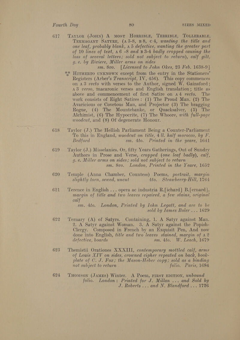 617 Taytor (JoHN) A Most HoRRIBLE, TERRIBLE, ‘TOLLERABLE, TERMAGANT SATYRE, (A 3-8, B 8, 04, wanting the title and one leaf, probably blank, 45 defective, ‘wanting the greater part of 10 lines of text, a6 -8 and B3-4 badly cropped causing the loss of several letters ; sold not subject to return), calf gilt, g.e. by Riviere, Miller arms on sides sm. 8vo. [Lvrcensed to John Okes, 23 Feb. 1638-9] - ** HITHERTO UNKNOWN except from the entry in the Stationers’ Registers (Arber’s Transcript, IV, 456). This copy commences on 43 recto with verses to the Author, signed W. Gainsford ; A3 verso, macaronic verses and English translation; title as above and commencement of first Satire on a4 recto. The work consists of Hight Satires: (1) The Proud Man. (2) The Avaricious or Covetous Man, and Projector (3) The bragging Rogue, (4) The Mountebanke, or Quacksalver, (5) The Alchimist, (6) The Hypocrite, (7) The Whoore, with full-page woodcut, and (8) Of degenerate Honour. 618 ‘Taylor (J.) The Hellish Parhament Being a Counter-Parliament To this in England, woodcut on title, 4 ll. half morocco, by F. Bedford sm. 4to. Printed wm the yeare, 1641 619 ‘Taylor (J.) Misselanies. Or, fifty Years Gatherings, Out of Sundry Authors in Prose and Verse, cropped (one leaf badly), calf, g. e. Miller arms on sides; sold not subject to return sm. 8vo. London, Printed in the Yeare, 1652 620 ‘Temple (Anna Chamber, Countess) Poems, portrait, margin slightly torn, sewed, uncut Ato. Strawberry-Hull, 1764 621 ‘Terence in English ... opera ac industria R.[ichard| B.[ernard ], margin of title and two leaves repaired, a few stains, original calf sm. 4to. London, Printed by Iohn Legatt, and are to be sold by Tames Boler ... 1629 622 ‘Ternary (A) of Satyrs. Containing, 1. A Satyr against Man. 2. A Satyr against Woman. 3. A Satyr against the Popish- Clergy. Composed in French by an Exquisit Pen, And now done into English, title and two leaves stained, margin of A 2 defective, boards sm. 4to. W. Leach, 1679 623 ‘'Themistii Orationes X XXIII, contemporary mottled calf, arms of Louis XIV on sides, crowned cipher repeated on back, book- plate of C. J. Fox; the Mason-Heber copy; sold as a binding not subject to return folio. Paris, 1684 624 ‘THomMsoNn (JAMES) Winter. A Poem, FIRST EDITION, unbound folio. London: Printed for J. Millan ... and Sold by J. Roberts... and N. Blandford ... 1726