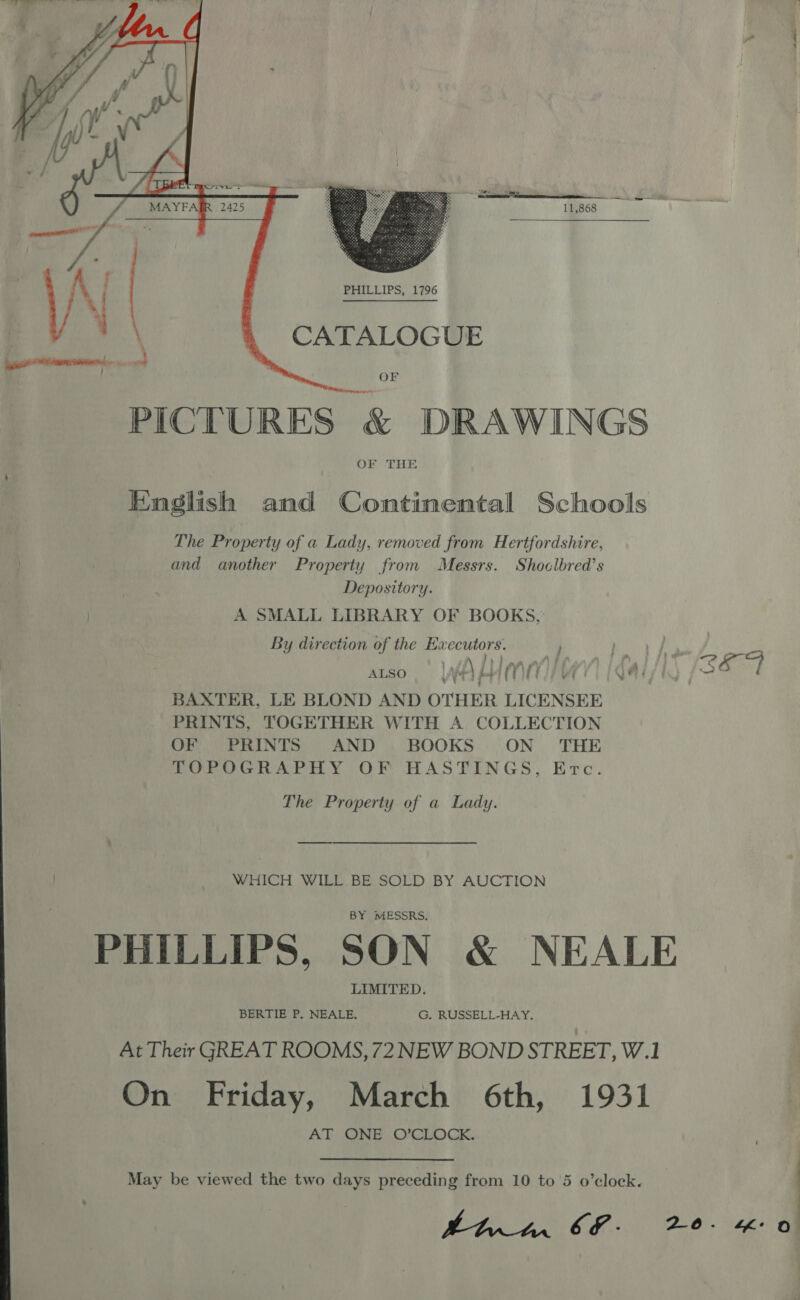   CATALOGUE OF PICTURES &amp; DRAWINGS OF THE English and Continental Schools The Property of a Lady, removed from Hertfordshire, and another Property from Messrs. Shoclbred’s | Depository. | A SMALL LIBRARY OF BOOKS, By direction of the Executors. atso, WA MITE QAI h J? ET BAXTER, LE BLOND AND OTHER LICENSEE PRINTS, TOGETHER WITH A COLLECTION OF TE RINIS SAND ) BOOKS:: .ON . THE TOPOGRAPHY OF HASTINGS, Erc. The Property of a Lady. WHICH WILL BE SOLD BY AUCTION BY MESSRS. PHILLIPS, SON &amp; NEALE LIMITED. BERTIE P. NEALE. G, RUSSELL-HAY. At Their GREAT ROOMS, 72NEW BOND STREET, W.1 On Friday, March 6th, 1931 AT ONE O’CLOCK.